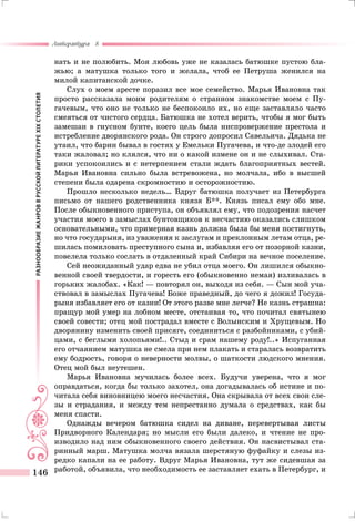 РАЗНООБРАЗИЕЖАНРОВВРУССКОЙЛИТЕРАТУРЕXIXСТОЛЕТИЯ
Литература 8
146
нать и не полюбить. Моя любовь уже не казалась батюшке пустою бла-
жью; а матушка только того и желала, чтоб ее Петруша женился на
милой капитанской дочке.
Слух о моем аресте поразил все мое семейство. Марья Ивановна так
просто рассказала моим родителям о странном знакомстве моем с Пу-
гачевым, что оно не только не беспокоило их, но еще заставляло часто
смеяться от чистого сердца. Батюшка не хотел верить, чтобы я мог быть
замешан в гнусном бунте, коего цель была ниспровержение престола и
истребление дворянского рода. Он строго допросил Савельича. Дядька не
утаил, что барин бывал в гостях у Емельки Пугачева, и что-де злодей его
таки жаловал; но клялся, что ни о какой измене он и не слыхивал. Ста-
рики успокоились и с нетерпением стали ждать благоприятных вестей.
Марья Ивановна сильно была встревожена, но молчала, ибо в высшей
степени была одарена скромностию и осторожностию.
Прошло несколько недель… Вдруг батюшка получает из Петербурга
письмо от нашего родственника князя Б**. Князь писал ему обо мне.
После обыкновенного приступа, он объявлял ему, что подозрения насчет
участия моего в замыслах бунтовщиков к несчастию оказались слишком
основательными, что примерная казнь должна была бы меня постигнуть,
но что государыня, из уважения к заслугам и преклонным летам отца, ре-
шилась помиловать преступного сына и, избавляя его от позорной казни,
повелела только сослать в отдаленный край Сибири на вечное поселение.
Сей неожиданный удар едва не убил отца моего. Он лишился обыкно-
венной своей твердости, и горесть его (обыкновенно немая) изливалась в
горьких жалобах. «Как! — повторял он, выходя из себя. — Сын мой уча-
ствовал в замыслах Пугачева! Боже праведный, до чего я дожил! Госуда-
рыня избавляет его от казни! От этого разве мне легче? Не казнь страшна:
пращур мой умер на лобном месте, отстаивая то, что почитал святынею
своей совести; отец мой пострадал вместе с Волынским и Хрущевым. Но
дворянину изменить своей присяге, соединиться с разбойниками, с убий-
цами, с беглыми холопьями!.. Стыд и срам нашему роду!..» Испуганная
его отчаянием матушка не смела при нем плакать и старалась возвратить
ему бодрость, говоря о неверности молвы, о шаткости людского мнения.
Отец мой был неутешен.
Марья Ивановна мучилась более всех. Будучи уверена, что я мог
оправдаться, когда бы только захотел, она догадывалась об истине и по-
читала себя виновницею моего несчастия. Она скрывала от всех свои сле-
зы и страдания, и между тем непрестанно думала о средствах, как бы
меня спасти.
Однажды вечером батюшка сидел на диване, перевертывая листы
Придворного Календаря; но мысли его были далеко, и чтение не про-
изводило над ним обыкновенного своего действия. Он насвистывал ста-
ринный марш. Матушка молча вязала шерстяную фуфайку и слезы из-
редко капали на ее работу. Вдруг Марья Ивановна, тут же сидевшая за
работой, объявила, что необходимость ее заставляет ехать в Петербург, и
 