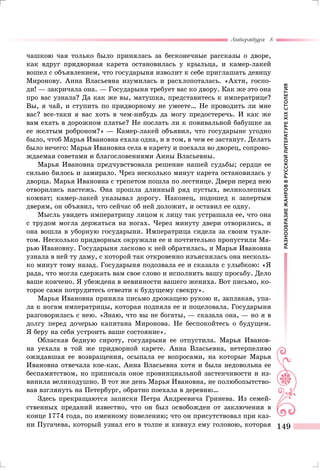 РАЗНООБРАЗИЕЖАНРОВВРУССКОЙЛИТЕРАТУРЕXIXСТОЛЕТИЯ
Литература 8
149
чашкою чая только было принялась за бесконечные рассказы о дворе,
как вдруг придворная карета остановилась у крыльца, и камер-лакей
вошел с объявлением, что государыня изволит к себе приглашать девицу
Миронову. Анна Власьевна изумилась и расхлопоталась. «Ахти, госпо-
ди! — закричала она. — Государыня требует вас ко двору. Как же это она
про вас узнала? Да как же вы, матушка, представитесь к императрице?
Вы, я чай, и ступить по придворному не умеете… Не проводить ли мне
вас? все-таки я вас хоть в чем-нибудь да могу предостеречь. И как же
вам ехать в дорожном платье? Не послать ли к повивальной бабушке за
ее желтым роброном?» — Камер-лакей объявил, что государыне угодно
было, чтоб Марья Ивановна ехала одна, и в том, в чем ее застанут. Делать
было нечего: Марья Ивановна села в карету и поехала во дворец, сопрово-
ждаемая советами и благословениями Анны Власьевны.
Марья Ивановна предчувствовала решение нашей судьбы; сердце ее
сильно билось и замирало. Чрез несколько минут карета остановилась у
дворца. Марья Ивановна с трепетом пошла по лестнице. Двери перед нею
отворились настежь. Она прошла длинный ряд пустых, великолепных
комнат; камер-лакей указывал дорогу. Наконец, подошед к запертым
дверям, он объявил, что сейчас об ней доложит, и оставил ее одну.
Мысль увидеть императрицу лицом к лицу так устрашала ее, что она
с трудом могла держаться на ногах. Через минуту двери отворились, и
она вошла в уборную государыни. Императрица сидела за своим туале-
том. Несколько придворных окружали ее и почтительно пропустили Ма-
рью Ивановну. Государыня ласково к ней обратилась, и Марья Ивановна
узнала в ней ту даму, с которой так откровенно изъяснялась она несколь-
ко минут тому назад. Государыня подозвала ее и сказала с улыбкою: «Я
рада, что могла сдержать вам свое слово и исполнить вашу просьбу. Дело
ваше кончено. Я убеждена в невинности вашего жениха. Вот письмо, ко-
торое сами потрудитесь отвезти к будущему свекру».
Марья Ивановна приняла письмо дрожащею рукою и, заплакав, упа-
ла к ногам императрицы, которая подняла ее и поцеловала. Государыня
разговорилась с нею. «Знаю, что вы не богаты, — сказала она, — но я в
долгу перед дочерью капитана Миронова. Не беспокойтесь о будущем.
Я беру на себя устроить ваше состояние».
Обласкав бедную сироту, государыня ее отпустила. Марья Иванов-
на уехала в той же придворной карете. Анна Власьевна, нетерпеливо
ожидавшая ее возвращения, осыпала ее вопросами, на которые Марья
Ивановна отвечала кое-как. Анна Власьевна хотя и была недовольна ее
беспамятством, но приписала оное провинциальной застенчивости и из-
винила великодушно. В тот же день Марья Ивановна, не полюбопытство-
вав взглянуть на Петербург, обратно поехала в деревню…
Здесь прекращаются записки Петра Андреевича Гринева. Из семей-
ственных преданий известно, что он был освобожден от заключения в
конце 1774 года, по именному повелению; что он присутствовал при каз-
ни Пугачева, который узнал его в толпе и кивнул ему головою, которая
 