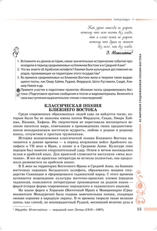 ИЗМИРОВОЙСРЕДНЕВЕКОВОЙПОЭЗИИВОСТОКА
Литература 8
15
Как зерно никогда не умрет,
потому что нет плоти без хлеба,
так и слово вовек не умрет,
потому что душа не живет
без него, как без хлеба.
Э. Межелайтис1
	 1.	 Вспомните из уроков истории, какие значительные исторические события про-
исходили в период средневековья на Ближнем Востоке и в Средней Азии?
	 2.	 Что вы знаете об Арабском халифате? Какими были культурные достижения на-
родов, проживающих на территории этого государства?
	 3.	Во времена средневековья на Ближнем Востоке жили и творили такие выдаю-
щиеся поэты, как Омар Хайям, Рудаки, Фирдоуси, Шота Руставели, Саади, Али-
шер Навои и др.
	 4.	Примите участие в подготовке проектов «Великие поэты средневекового Вос-
тока» (Подготовьте краткие сообщения о поэтах и видеоматериалы. Включите в
свои выступления выразительное чтение стихотворений)
КЛАССИЧЕСКАЯ ПОЭЗИЯ
БЛИЖНЕГО ВОСТОКА
Среди современных образованных людей едва ли найдутся такие, ко-
торым были бы не знакомы имена поэтов Фирдоуси, Саади, Омара Хай-
яма, Низами, Хафиза. Их творчеством не переставали восхищаться ве-
ликие писатели мира, отмечавшие в произведениях своих предшествен-
ников неподражаемую восточную мудрость, любовь к родине и родному
языку, сочувствие к простым труженикам.
История возникновения классической поэзии Ближнего Востока на-
чинается в давние времена — в период вторжения войск Арабского ха-
лифата в VII веке в Иран, а позже и в Среднюю Азию. Культуре этих
народов был нанесен сокрушительный удар. Огнем и мечом насаждались
ислам и арабский язык. Для иранской словесности наступили «века мол-
чания». И все же иранская литература не исчезла полностью, она продол-
жала развиваться на арабском языке.
В X веке на территории Восточного Ирана и Средней Азии, на бывших
восточных окраинах Багдадского халифата, образовалось мощное госу-
дарство Саманидов и сформировался таджикский народ. С этого времени
начинается возрождение культуры восточно-иранских племен (предков
таджиков), появляются литературные произведения на родном языке —
фарси (старая форма современных персидского и таджикского языков).
На языке фарси в Хорасане (Восточный Иран) и Мавераннархе (Сред-
неазиатское Междуречье) была создана замечательная поэзия, уходящая
своими корнями в народную лирику. В те времена творили такие великие
поэты, как слепой, но жизнерадостный Рудаки, воспевший величие духа и
1
	Эдуардас Межелайтис — народный поэт Литвы (1919—1997).
 
