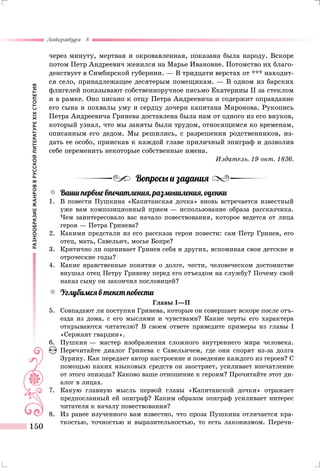 РАЗНООБРАЗИЕЖАНРОВВРУССКОЙЛИТЕРАТУРЕXIXСТОЛЕТИЯ
Литература 8
150
через минуту, мертвая и окровавленная, показана была народу. Вскоре
потом Петр Андреевич женился на Марье Ивановне. Потомство их благо-
денствует в Симбирской губернии. — В тридцати верстах от *** находит-
ся село, принадлежащее десятерым помещикам. — В одном из барских
флигелей показывают собственноручное письмо Екатерины II за стеклом
и в рамке. Оно писано к отцу Петра Андреевича и содержит оправдание
его сына и похвалы уму и сердцу дочери капитана Миронова. Рукопись
Петра Андреевича Гринева доставлена была нам от одного из его внуков,
который узнал, что мы заняты были трудом, относящимся ко временам,
описанным его дедом. Мы решились, с разрешения родственников, из-
дать ее особо, приискав к каждой главе приличный эпиграф и дозволив
себе переменить некоторые собственные имена.
Издатель. 19 окт. 1836.
Вопросы и задания
yy Ваши первые впечатления, размышления, оценки
1.	 В повести Пушкина «Капитанская дочка» вновь встречается известный
уже вам композиционный прием — использование образа рассказчика.
Чем заинтересовало вас начало повествования, которое ведется от лица
героя — Петра Гринева?
2.	 Какими предстали из его рассказа герои повести: сам Петр Гринев, его
отец, мать, Савельич, мосье Бопре?
3.	 Критично ли оценивает Гринев себя и других, вспоминая свои детские и
отроческие годы?
4.	 Какие нравственные понятия о долге, чести, человеческом достоинстве
внушал отец Петру Гриневу перед его отъездом на службу? Почему свой
наказ сыну он закончил пословицей?
yy Углубимся в текст повести
Главы I—II
5.	 Совпадают ли поступки Гринева, которые он совершает вскоре после отъ-
езда из дома, с его мыслями и чувствами? Какие черты его характера
открываются читателю? В своем ответе приведите примеры из главы I
«Сержант гвардии».
6.	 Пушкин — мастер изображения сложного внутреннего мира человека.
Перечитайте диалог Гринева с Савельичем, где они спорят из-за долга
Зурину. Как передает автор настроение и поведение каждого из героев? С
помощью каких языковых средств он заостряет, усиливает впечатление
от этого эпизода? Каково ваше отношение к героям? Прочитайте этот ди-
алог в лицах.
7.	 Какую главную мысль первой главы «Капитанской дочки» отражает
предпосланный ей эпиграф? Каким образом эпиграф усиливает интерес
читателя к началу повествования?
8.	 Из ранее изученного вам известно, что проза Пушкина отличается кра-
ткостью, точностью и выразительностью, то есть лаконизмом. Перечи-
 