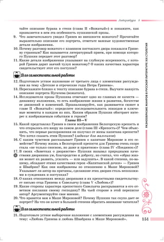 РАЗНООБРАЗИЕЖАНРОВВРУССКОЙЛИТЕРАТУРЕXIXСТОЛЕТИЯ
Литература 8
151
тайте описание бурана в степи (глава II «Вожатый») и покажите, как
проявляется в нем эта особенность пушкинской прозы.
9.	Что замечательного увидел Гринев во внешности вожатого? Прочитайте
выразительно описание его портрета, отметьте важные художественные
детали изображения.
10.	Почему разговор вожатого с хозяином постоялого двора показался Грине-
ву странным? Как называется литературный прием, при помощи которо-
го Пушкин передает этот разговор?
11.	Какие детали изображения указывают на глубокую искренность, с кото-
рой Гринев дарит заячий тулуп вожатому? О каких качествах характера
свидетельствует этот его поступок?
Для самостоятельной работы
12.	Подготовьте устное изложение от третьего лица с элементами рассужде-
ния на тему «Детские и отроческие годы Петра Гринева».
13.	Перескажите близко к тексту описание бурана в степи. Выучите наизусть
описание портрета Пугачева (вожатого).
14.	Исследователи прозы Пушкина отмечают одно из главных ее качеств —
динамику изложения, то есть изображение жизни в развитии, богатстве
ее движений и изменений. Проанализируйте, как развивается сюжет в
главе II «Вожатый»: определите последовательность эпизодов и ключе-
вые моменты в каждом из них. Каким образом Пушкин обостряет инте-
рес к изображаемым событиям и героям?
Главы III—V
15.	Какой представлял Гринев в своем воображении Белогорскую крепость и
что открылось его взору на самом деле (глава III «Крепость»)? Чем объяс-
нить, что первые распоряжения он получил от жены капитана крепости?
Что хотел сказать этим Пушкин? (задание для мальчиков)
16.	С каким чувством рассказывает Гринев о капитане Миронове и его се-
мействе? Почему жизнь в Белогорской крепости для Гринева очень скоро
стала «не только сносною, но даже и приятною» (глава IV «Поединок»)?
17.	В своих «Заметках о дворянстве» Пушкин называл природными каче-
ствами дворянина ум, благородство и доброту, но считал, что «образ жиз-
ни может их развить, усилить — или задушить». В какой степени, по-ва-
шему, обладают этими качествами герои «Капитанской дочки» — Гринев
и Швабрин? Как они изображены по отношению к Маше Мироновой?
Указывает ли автор на причины, сделавшие этих дворян столь непохожи-
ми в суждениях и поступках?
18.	О каких отношениях между дворянами и их крепостными свидетельству-
ет письмо отца Гринева к Савельичу (глава V «Любовь»)?
19.	Какие стороны характера крепостного Савельича раскрываются в его от-
ветном послании своему господину? На чьей стороне в этой переписке
автор? Аргументируйте свое мнение.
20.	Что нравится вам в Маше Мироновой? Почему Пушкин так скупо дает ее
портрет? На что он хочет в большей степени обратить внимание читателя?
Для самостоятельной работы
21.	Подготовьте устное выборочное изложение с элементами рассуждения на
тему: «Любовь Гринева и любовь Швабрина к Маше Мироновой».
 