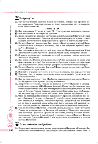 РАЗНООБРАЗИЕЖАНРОВВРУССКОЙЛИТЕРАТУРЕXIXСТОЛЕТИЯ
Литература 8
152
Для дискуссии
22.	Как вы оцениваете решение Маши Мироновой, которое она приняла по-
сле получения Гриневым письма от отца, отказавшего ему в родитель-
ском благословении?
Главы VI—IX
23.	Как показывает Пушкин в главе VI «Пугачевщина» нарастание тревож-
ной обстановки в Белогорской крепости?
24.	Какое впечатление произвел на Гринева допрос башкирца? Прочитайте этот
отрывок выразительно. Отметьте художественные средства языка, указы-
вающие на отношение к допрашиваемому Гринева и капитана Миронова.
25.	Почему Пугачеву удалось так быстро взять Белогорскую крепость? Зачи-
тайте отрывки, в которых показано, кто и как защищал крепость (гла-
ва VII «Приступ»).
26.	Как понимают и выполняют свой долг капитан Миронов и поручик Иван
Игнатьич? С каким чувством Пушкин рисует сцену расправы с ними?
27.	О каких достоинствах характера русской женщины говорит поведение
Василисы Егоровны?
28.	Как ведет себя Гринев перед лицом смерти? Как выполняет он наказ отца
беречь «честь смолоду»? Какие приемы изображения помогают автору пере-
дать напряженность этого эпизода, раскрыть внутреннее состояние героя?
29.	Почему Пугачев помиловал Гринева? Какие человеческие качества Пуга-
чева проявились при этом?
30.	Зачитайте отрывки из текста, в которых показано, как народ встречал
Пугачева. Какую задачу, по-вашему, ставил перед собою Пушкин, вклю-
чая эти описания?
31.	Как вы оцениваете поступок Швабрина, перешедшего на сторону Пугаче-
ва? Искренне ли он принял сторону восставших?
32.	Попробуйте вообразить Гринева на военном совете у Пугачева в Белогор-
ской крепости (глава VIII «Незваный гость»). Какая «необыкновенная кар-
тина» представилась ему? Чем заинтересовали его присутствующие на этом
совете? Почему Гринева потрясло исполнение Пугачевым и его сообщника-
ми народной бурлацкой песни «Не шуми, мати зеленая дубравушка...» ?
33.	Один из литературных критиков пушкинского времени Броневский так пи-
сал о Емельяне Пугачеве: «...Емелька Пугачев бесспорно принадлежал к ред-
ким явлениям, к извергам, вне законов природы рожденным, ибо в естестве
его не было и малейшей меры добра, того благого начала, той духовной ча-
сти, которые разумные творения от бессмысленного животного отличают».
	 Так ли изображает Пугачева Пушкин? Каким, например, видит Пугачева
Гринев на военном совете в Белогорской крепости? Вникните в содержа-
ние разговора Пугачева с Гриневым, объясните, почему Пугачев вторич-
но пощадил Гринева. С какой новой стороны открылся Пугачеву Гринев
и как оценил Гринева Пугачев? В чем проявились человечность и широта
натуры Пугачева?
Для самостоятельной работы
34.	Подготовьте выразительное чтение эпизода беседы Пугачева и Гринева в Бе-
логорской крепости (конец VIII главы) от слов «Мы остались глаз на глаз...»
 