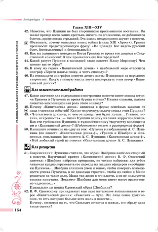 РАЗНООБРАЗИЕЖАНРОВВРУССКОЙЛИТЕРАТУРЕXIXСТОЛЕТИЯ
Литература 8
154
Главы XIII—XIV
42. Известно, что Пушкин не был сторонником крестьянского восстания. Он
жалел прежде всего самих крестьян, ничего, по его мнению, не добившихся
бунтом, кроме новых страданий. Эта мысль неоднократно звучит в повести.
	Объясните, почему описывая конец войны (глава XIII «Арест»), Гринев
произносит предостерегающую фразу: «Не приведи Бог видеть русский
бунт, бессмысленный и беспощадный!»
43.	Как вы оцениваете поведение Петра Гринева во время его допроса в След-
ственной комиссии? В чем проявилось его благородство?
44.	Какой рисует Пушкин в последней главе повести Машу Миронову? Чем
пленит вас ее образ?
45.	К кому из героев «Капитанской дочки» в наибольшей мере относится
эпиграф «Береги платье снову, а честь смолоду»?
46.	Из семнадцати эпиграфов повести десять взяты Пушкиным из народного
творчества. Какую главную мысль хотел подчеркнуть этим автор «Капи-
танской дочки»?
Для самостоятельной работы
47.	Какое значение для содержания и построения повести имеет эпизод встре-
чи Гринева и Пугачева во время бурана в степи? Иными словами, какова
сюжетно-композиционная роль этого эпизода?
48.	Почему «Капитанская дочка» написана в форме семейных записок от
лица участника событий? Какую творческую задачу решал этим Пушкин?
49.	«Что касается до слога, то чем он проще, тем будет лучше... Главное: ис-
тина, искренность», — писал Пушкин одному из своих корреспондентов.
Как эти требования Пушкина к художественному творчеству воплощены
им в «Капитанской дочке»? (Подготовьте ответ в развернутой форме)
50.	Напишите сочинение на одну из тем: «Пугачев в изображении А. С. Пуш-
кина (по повести «Капитанская дочка»)», «Гринев и Швабрин в жиз-
ненных испытаниях (по повести А. С. Пушкина «Капитанская дочка»)»,
«Мой любимый герой из повести «Капитанская дочка» А. С. Пушкина».
Для дискуссии
51.	Современники Пушкина считали, что образ Швабрина наиболее спорный
в повести. Вдумчивый критик «Капитанской дочки» В. Ф. Одоевский
заметил: «Швабрин набросан прекрасно, но только набросан: для зубов
читателя трудно пережевать его переход из гвардии офицеров в сообщни-
ки Пугачева... Швабрин слишком умен и тонок, чтобы поверить возмож-
ности успеха Пугачева, и не довольно страстен, чтобы из любви к Маше
решиться на такое дело. Маша так долго в его власти, а он не пользуется
такими минутами. Покамест Швабрин для меня имеет много нравствен-
но чудесного...»
Правильно ли понял Одоевский образ Швабрина?
52.	В. Ф. Одоевскому принадлежит еще одно интересное высказывание о ге-
рое «Капитанской дочки»: «Савельич — чудо. Это лицо самое трагиче-
ское, то есть которого больше всех жаль в повести».
	 Почему, несмотря на то, что Савельич остается в живых, его образу дана
такая оценка?
 