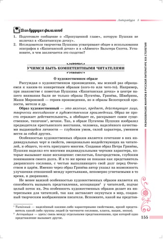 РАЗНООБРАЗИЕЖАНРОВВРУССКОЙЛИТЕРАТУРЕXIXСТОЛЕТИЯ
Литература 8
155
Для будущих филологов
1.	Подготовьте сообщение о «Пропущенной главе», которую Пушкин не
включил в «Капитанскую дочку».
2.	 Исследователи творчества Пушкина усматривают общее в использовании
эпиграфов в «Капитанской дочке» и в «Айвенго» Вальтера Скотта. Уста-
новите, в чем заключается это сходство?
УЧИМСЯ БЫТЬ КОМПЕТЕНТНЫМИ ЧИТАТЕЛЯМИ
О художественном образе
Рассуждая о художественном произведении, мы всякий раз обраща-
емся к каким-то конкретным образам (кого-то или чего-то). Например,
при знакомстве с повестью Пушкина «Капитанская дочка» в центре на-
шего внимания были не только образы Пугачёва, Гринёва, Швабрина,
Маши Мироновой — героев произведения, но и образы Белогорской кре-
пости, метели и др.
Образ художественный — это явление, предмет, действующее лицо,
творчески воссозданное в художественном произведении. Образ не про-
сто отражает действительность, а обобщает ее, раскрывает самое суще-
ственное, типичное1
, вечное. Так, в образе Пугачева Пушкин изобразил
предводителя крестьянского восстания, человека, наделённого качества-
ми выдающейся личности — глубоким умом, силой характера, умением
вести за собой других.
Особенностью художественных образов является сочетание в них ин-
дивидуальных черт и свойств, эмоционально воздействующих на читате-
лей, и общего, то есть присущего многим. Создавая образ Петра Гринёва,
Пушкин наделил его многими индивидуальными чертами характера, ко-
торые вызывают наше восхищение: смелостью, благородством, глубоким
пониманием своего долга. И в то же время он показан как представитель
дворянского сословия, с честью выполняющего свой долг перед Отече-
ством и царём. Именно через образ Гринёва автор указал на возможность
улучшения отношений между крестьянами, непомерно угнетаемыми в то
время, и дворянами.
Не менее важной особенностью художественных образов является их
способность вызывать представления, ассоциации2
у читателей, подчас
целый поток их. Эта особенность художественных образов делает их ин-
тересными для читателей, так как заставляет окунуться в мир, создан-
ный творческим воображением писателя. Вспомните, какой вы представ-
1	
Типичный — наделённый какими-либо характерными свойствами, яркий предста-
витель какой-либо группы людей (в частности сословия, класса, нации, эпохи).
2
		Ассоциация — здесь: связь между отдельными представлениями, при которой одно
представление вызывает другое.
 