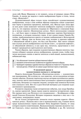 РАЗНООБРАЗИЕЖАНРОВВРУССКОЙЛИТЕРАТУРЕXIXСТОЛЕТИЯ
Литература 8
156
ляли себе Машу Миронову в тот момент, когда её впервые увидел Пётр
Гринёв. А каким вы видели в своём воображении буран в степи, читая
главу «Вожатый»?
Художественный образ только тогда способствует художественному
изображению, когда в нем особым образом отражены самые существен-
ные черты и признаки предметов, явлений, лиц. Иногда одна лишь фра-
за или даже слово помогают читателю вообразить картину и почувство-
вать то, что пережил писатель создавая её. Обратимся к описанию бура-
на в начале повести «Капитанская дочка». Всего несколькими словами
(«... всё было мрак и вихрь») Пушкин нарисовал картину бедственного
положения, в котором оказались герои. А вот каким увидел Гринёв Пу-
гачёва, приближающегося вместе со своими сообщниками к Белогорской
крепости: «Между ими на белом коне ехал человек в красном кафтане
с обнажённой саблей в руке, это был сам Пугачёв». Как много говорят
нам скупые детали изображения («на белом коне», «в красном кафтане»,
«с обнажённой саблею»), и как ярко мы, читатели, представили в этот
момент предводителя крестьянского восстания.
Таким образом, при создании художественных образов писатель тща-
тельно отбирает каждую деталь изображения, каждое слово, чтобы твор-
чески воссоздать жизнь и ввести читателя в свой новый, вымышленный,
небывалый мир.
	1.	 Что обозначает понятие художественный образ?
	 2.	 Назовите отличительные особенности художественного образа.
	 3.	Приведите примеры художественных образов из повести А. Пушкина «Капи-
танская дочка». Отметьте их самые существенные черты и признаки.
О жизненной правде и
художественном вымысле в литературе
Повесть Александра Пушкина «Капитанская дочка» — художествен-
ное произведение. Но в основу ее, как известно, легли подлинные истори-
ческие события. Пушкин тщательно изучал историю пугачёвского движе-
ния, посетил места ожесточенных боев пугачевцев с правительственными
войсками, беседовал со старыми людьми, которые еще помнили Пугачева
или слышали о нем. Все это и дало богатый материал для создания худо-
жественного произведения.
В повести отражены такие исторические события, как осада Оренбур-
га, взятие крепостей. Среди героев повести имеются исторические лица.
Это прежде всего сам Пугачев и его сподвижники — Белобородов и Афа-
насий Соколов (Хлопуша). История сохранила сведения о них как о та-
лантливых, незаурядных людях.
Но не только исторические личности стали героями повести «Капи-
танская дочка». Пушкин ввел в нее и вымышленных лиц. Главное место
среди вымышленных героев занимает Петр Андреевич Гринев, от лица
которого ведется повествование. Вымышленными героями являются так-
же Савельич, семья капитана Миронова, Швабрин и др. Но читателю
 