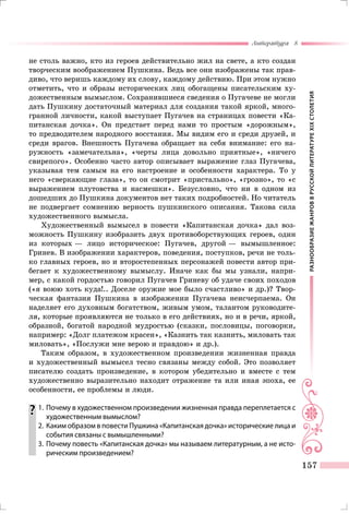 РАЗНООБРАЗИЕЖАНРОВВРУССКОЙЛИТЕРАТУРЕXIXСТОЛЕТИЯ
Литература 8
157
не столь важно, кто из героев действительно жил на свете, а кто создан
творческим воображением Пушкина. Ведь все они изображены так прав-
диво, что веришь каждому их слову, каждому действию. При этом нужно
отметить, что и образы исторических лиц обогащены писательским ху-
дожественным вымыслом. Сохранившиеся сведения о Пугачеве не могли
дать Пушкину достаточный материал для создания такой яркой, много-
гранной личности, какой выступает Пугачев на страницах повести «Ка-
питанская дочка». Он предстает перед нами то простым «дорожным»,
то предводителем народного восстания. Мы видим его и среди друзей, и
среди врагов. Внешность Пугачева обращает на себя внимание: его на-
ружность «замечательна», «черты лица довольно приятные», «ничего
свирепого». Особенно часто автор описывает выражение глаз Пугачева,
указывая тем самым на его настроение и особенности характера. То у
него «сверкающие глаза», то он смотрит «пристально», «грозно», то «с
выражением плутовства и насмешки». Безусловно, что ни в одном из
дошедших до Пушкина документов нет таких подробностей. Но читатель
не подвергает сомнению верность пушкинского описания. Такова сила
художественного вымысла.
Художественный вымысел в повести «Капитанская дочка» дал воз-
можность Пушкину изобразить двух противоборствующих героев, один
из которых — лицо историческое: Пугачев, другой — вымышленное:
Гринев. В изображении характеров, поведения, поступков, речи не толь-
ко главных героев, но и второстепенных персонажей повести автор при-
бегает к художественному вымыслу. Иначе как бы мы узнали, напри-
мер, с какой гордостью говорил Пугачев Гриневу об удаче своих походов
(«я воюю хоть куда!.. Доселе оружие мое было счастливо» и др.)? Твор-
ческая фантазия Пушкина в изображении Пугачева неисчерпаема. Он
наделяет его духовным богатством, живым умом, талантом руководите-
ля, которые проявляются не только в его действиях, но и в речи, яркой,
образной, богатой народной мудростью (сказки, пословицы, поговорки,
например: «Долг платежом красен», «Казнить так казнить, миловать так
миловать», «Послужи мне верою и правдою» и др.).
Таким образом, в художественном произведении жизненная правда
и художественный вымысел тесно связаны между собой. Это позволяет
писателю создать произведение, в котором убедительно и вместе с тем
художественно выразительно находит отражение та или иная эпоха, ее
особенности, ее проблемы и люди.
	1.	 Почему в художественном произведении жизненная правда переплетается с
художественным вымыслом?
	 2.	 Каким образом в повести Пушкина «Капитанская дочка» исторические лица и
события связаны с вымышленными?
	 3.	Почему повесть «Капитанская дочка» мы называем литературным, а не исто-
рическим произведением?
 