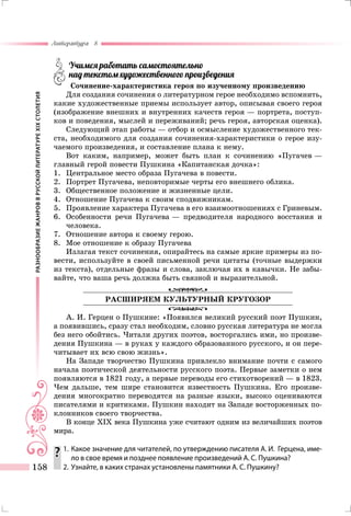 РАЗНООБРАЗИЕЖАНРОВВРУССКОЙЛИТЕРАТУРЕXIXСТОЛЕТИЯ
Литература 8
158
	 Учимся работать самостоятельно
	 над текстом художественного произведения
Сочинение-характеристика героя по изученному произведению
Для создания сочинения о литературном герое необходимо вспомнить,
какие художественные приемы использует автор, описывая своего героя
(изображение внешних и внутренних качеств героя — портрета, поступ-
ков и поведения, мыслей и переживаний; речь героя, авторская оценка).
Следующий этап работы — отбор и осмысление художественного тек-
ста, необходимого для создания сочинения-характеристики о герое изу-
чаемого произведения, и составление плана к нему.
Вот каким, например, может быть план к сочинению «Пугачев —
главный герой повести Пушкина «Капитанская дочка»:
1.	 Центральное место образа Пугачева в повести.
2.	 Портрет Пугачева, неповторимые черты его внешнего облика.
3.	 Общественное положение и жизненные цели.
4.	 Отношение Пугачева к своим сподвижникам.
5.	 Проявление характера Пугачева в его взаимоотношениях с Гриневым.
6.	 Особенности речи Пугачева — предводителя народного восстания и
человека.
7.	 Отношение автора к своему герою.
8.	 Мое отношение к образу Пугачева
Излагая текст сочинения, опирайтесь на самые яркие примеры из по-
вести, используйте в своей письменной речи цитаты (точные выдержки
из текста), отдельные фразы и слова, заключая их в кавычки. Не забы-
вайте, что ваша речь должна быть связной и выразительной.
РАСШИРЯЕМ КУЛЬТУРНЫЙ КРУГОЗОР
А. И. Герцен о Пушкине: «Появился великий русский поэт Пушкин,
а появившись, сразу стал необходим, словно русская литература не могла
без него обойтись. Читали других поэтов, восторгались ими, но произве-
дения Пушкина — в руках у каждого образованного русского, и он пере-
читывает их всю свою жизнь».
На Западе творчество Пушкина привлекло внимание почти с самого
начала поэтической деятельности русского поэта. Первые заметки о нем
появляются в 1821 году, а первые переводы его стихотворений — в 1823.
Чем дальше, тем шире становится известность Пушкина. Его произве-
дения многократно переводятся на разные языки, высоко оцениваются
писателями и критиками. Пушкин находит на Западе восторженных по-
клонников своего творчества.
В конце ХIХ века Пушкина уже считают одним из величайших поэтов
мира.
	1.	Какое значение для читателей, по утверждению писателя А. И.  Герцена, име-
ло в свое время и позднее появление произведений А. С. Пушкина?
	 2.	 Узнайте, в каких странах установлены памятники А. С. Пушкину?
 