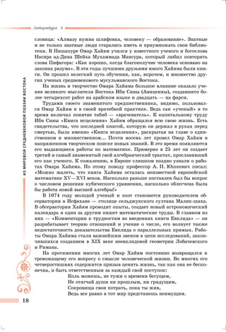 ИЗМИРОВОЙСРЕДНЕВЕКОВОЙПОЭЗИИВОСТОКА
Литература 8
18
словица: «Алмазу нужна шлифовка, человеку — образование». Знатные
и не только знатные люди старались иметь и приумножать свои библио-
теки. В Нишапуре Омар Хайям учился у известного ученого и богослова
Насира ад-Дина Шейха Мухаммада Мансура, который любил повторять
слова Пифагора: «Как хорошо, когда благополучие человека основано на
законах разума». В эти годы лучшими друзьями юного Хайяма были кни-
ги. Он прошел нелегкий путь обучения, как, впрочем, и множество дру-
гих ученых средневекового мусульманского Востока.
На жизнь и творчество Омара Хайяма большое влияние оказало уче-
ние великого мыслителя Востока Ибн Сины (Авиценны), создавшего бо-
лее четырехсот работ на арабском языке и двадцать — на фарси.
Трудами своего знаменитого предшественника, видимо, пользовал-
ся Омар Хайям и в своей врачебной практике. Ведь сан «ученый» в то
время включал понятие табиб — «врачеватель». К капитальному труду
Ибн Сины «Книга исцеления» Хайям обращался всю свою жизнь. Есть
свидетельства, что последней книгой, которую он держал в руках перед
смертью, была именно «Книга исцеления», раскрытая на главе о един-
ственном и множественном... Почти восемь лет провел Омар Хайям в
напряженном творческом поиске новых знаний. В это время появляются
его выдающиеся работы по математике. Примерно в 25 лет он создает
третий и самый знаменитый свой алгебраический трактат, прославивший
его как ученого. К сожалению, в Европе слишком поздно узнали о рабо-
тах Омара Хайяма. По этому поводу профессор А. П. Юшкевич писал:
«Можно жалеть, что книга Хайяма осталась неизвестной европейской
математике XV—XVI веков. Насколько раньше поставлен был бы вопрос
о числовом решении кубического уравнения, насколько облегчена была
бы работа новой высшей алгебры!»
В 1074 году молодой ученый и поэт становится руководителем об-
серватории в Исфахане — столице сельджукского султана Малик-шаха.
В обсерватории Хайям проводит опыты, создает новый астрономический
календарь и один за другим пишет математические труды. В главном из
них — «Комментарии к трудностям во введениях книги Евклида» — он
разрабатывает теорию отношений и учение о числе, его волнует также
недостаточность доказательства Евклида о параллельных прямых. Рабо-
ты Омара Хайяма стали важнейшим звеном в цепи исследований, закон-
чившихся созданием в XIX веке неевклидовой геометрии Лобачевского
и Римана.
На протяжении многих лет Омар Хайям постоянно возвращался к
тревожащему его вопросу о смысле человеческой жизни. Во многих его
четверостишиях содержится призыв ценить жизнь, так как она не беско-
нечна, и быть ответственным за каждый свой поступок:
Коль можешь, не тужи о времени бегущем,
Не отягчай души ни прошлым, ни грядущим,
Сокровища свои потрать, пока ты жив,
Ведь все равно в тот мир предстанешь неимущим.
 