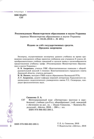 Литература 8
2
ББК 83я271
С37
Симакова Л. А.
Интегрированный курс «Литература» (русская и зару-
бежная) : учебник для 8 кл. общеобразоват. учеб. заведений
с обучением на рус. яз. / Лидия Симакова. – Каменец-По-
дольский : Абетка, 2016. – 288 с. : ил.
ISBN 978-966-682-380-2.
С37
© Л. А. Симакова, 2016
© Издательство «Абетка», 2016
ISBN 978-966-682-380-2.
Рекомендовано Министерством образования и науки Украины
(приказ Министерства образования и науки Украины
от 10.05.2016 г. № 491)
Издано за счёт государственных средств.
Продажа запрещена
Эксперты, осуществившие экспертизу данного учебника во время про-
ведения конкурсного отбора проектов учебников для учащихся 8 класса об-
щеобразовательных учебных заведений и сделали вывод о целесообразности
предоставления учебнику грифа «Рекомендовано Министерством образова-
ния и науки Украины»:
О. В. Андриенко, учитель УВК «Константиновская гимназия с общеоб-
разовательной школой I степени» Константиновского городского совета
Донецкой области, учитель-методист;
И. М. Яненко, методист РМК отдела образования Бахмацкой РГА;
Л. Г. Андронова, доцент кафедры мировой литературы Харьковского на-
ционального педагогического университета имени Г.С. Сковороды, кан-
дидат филологических наук.
 