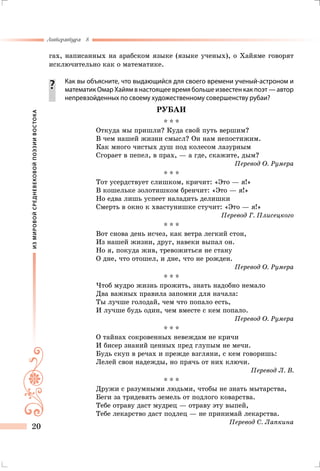 ИЗМИРОВОЙСРЕДНЕВЕКОВОЙПОЭЗИИВОСТОКА
Литература 8
20
гах, написанных на арабском языке (языке ученых), о Хайяме говорят
исключительно как о математике.
		 Как вы объясните, что выдающийся для своего времени ученый-астро­ном и
математик Омар Хайям в настоящее время больше известен как поэт — автор
непревзойденных по своему художественному совершенству рубаи?
РУБАИ
* * *
Откуда мы пришли? Куда свой путь вершим?
В чем нашей жизни смысл? Он нам непостижим.
Как много чистых душ под колесом лазурным
Сгорает в пепел, в прах, — а где, скажите, дым?
Перевод О. Румера
* * *
Тот усердствует слишком, кричит: «Это — я!»
В кошельке золотишком бренчит: «Это — я!»
Но едва лишь успеет наладить делишки
Смерть в окно к хвастунишке стучит: «Это — я!»
Перевод Г. Плисецкого
* * *
Вот снова день исчез, как ветра легкий стон,
Из нашей жизни, друг, навеки выпал он.
Но я, покуда жив, тревожиться не стану
О дне, что отошел, и дне, что не рожден.
Перевод О. Румера
* * *
Чтоб мудро жизнь прожить, знать надобно немало
Два важных правила запомни для начала:
Ты лучше голодай, чем что попало есть,
И лучше будь один, чем вместе с кем попало.
Перевод О. Румера
* * *
О тайнах сокровенных невеждам не кричи
И бисер знаний ценных пред глупым не мечи.
Будь скуп в речах и прежде взгляни, с кем говоришь:
Лелей свои надежды, но прячь от них ключи.
Перевод Л. В.
* * *
Дружи с разумными людьми, чтобы не знать мытарства,
Беги за тридевять земель от подлого коварства.
Тебе отраву даст мудрец — отраву эту выпей,
Тебе лекарство даст подлец — не принимай лекарства.
Перевод С. Лапкина
 