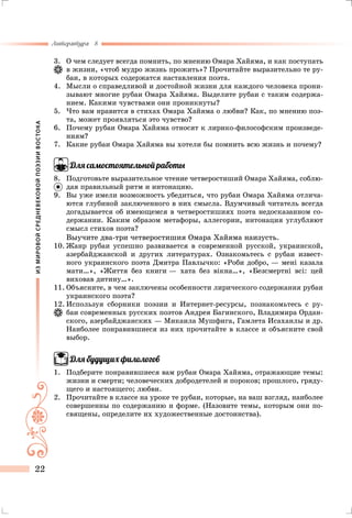 ИЗМИРОВОЙСРЕДНЕВЕКОВОЙПОЭЗИИВОСТОКА
Литература 8
22
3.	 О чем следует всегда помнить, по мнению Омара Хайяма, и как поступать
в жизни, «чтоб мудро жизнь прожить»? Прочитайте выразительно те ру-
баи, в которых содержатся наставления поэта.
4.	 Мысли о справедливой и достойной жизни для каждого человека прони-
зывают многие рубаи Омара Хайяма. Выделите рубаи с таким содержа-
нием. Какими чувствами они проникнуты?
5.	Что вам нравится в стихах Омара Хайяма о любви? Как, по мнению поэ-
та, может проявляться это чувство?
6.	 Почему рубаи Омара Хайяма относят к лирико-философским произведе-
ниям?
7.	 Какие рубаи Омара Хайяма вы хотели бы помнить всю жизнь и почему?
Для самостоятельной работы
8.	 Подготовьте выразительное чтение четверостиший Омара Хайяма, соблю-
дая правильный ритм и интонацию.
9.	 Вы уже имели возможность убедиться, что рубаи Омара Хайяма отлича-
ются глубиной заключенного в них смысла. Вдумчивый читатель всегда
догадывается об имеющемся в четверостишиях поэта недосказанном со-
держании. Каким образом метафоры, аллегории, интонация углубляют
смысл стихов поэта?
Выучите два-три четверостишия Омара Хайяма наизусть.
10.	Жанр рубаи успешно развивается в современной русской, украинской,
азербайджанской и других литературах. Ознакомьтесь с рубаи извест-
ного украинского поэта Дмитра Павлычко: «Роби добро, — мені казала
мати…», «Життя без книги — хата без вікна…», «Безсмертні всі: цей
виховав дитину…».
11.	Объясните, в чем заключены особенности лирического содержания рубаи
украинского поэта?
12.	Используя сборники поэзии и Интернет-ресурсы, познакомьтесь с ру-
баи современных русских поэтов Андрея Багинского, Владимира Ордан-
ского, азербайджанских — Микаила Мушфига, Гамлета Исаханлы и др.
Наиболее понравившиеся из них прочитайте в классе и объясните свой
выбор.
Для будущих филологов
1.	 Подберите понравившиеся вам рубаи Омара Хайяма, отражающие темы:
жизни и смерти; человеческих добродетелей и пороков; прошлого, гряду-
щего и настоящего; любви.
2.	 Прочитайте в классе на уроке те рубаи, которые, на ваш взгляд, наиболее
совершенны по содержанию и форме. (Назовите темы, которым они по-
священы, определите их художественные достоинства).
 