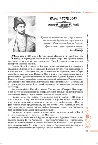 ИЗМИРОВОЙСРЕДНЕВЕКОВОЙПОЭЗИИВОСТОКА
Литература 8
23
Созданная в XII веке в Грузии поэма «Витязь в тигровой шкуре»
сегодня переведена почти на все языки мира. На русском языке
она живет даже в нескольких переводах. Шота Руставели давно признан
корифеем мировой поэзии.
Родина Шота Руставели — Грузия, страна многовековой культуры и
традиций. В древности ее называли Иверией, точнее, так называлась ее
восточная часть; западная же, расположенная на черноморском побере-
жье, была известна как Колхида. Под этими двумя наименованиями и
упоминается Грузия в исторических источниках Древней Греции и Рима.
Позже, в V веке, когда был создан грузинский алфавит, в Грузии появи-
лась собственная письменная история на грузинском языке. Параллельно
с грузинской письменной историей возникает и грузинская письменная
литература.
Кто же такой был Шота Руставели? Так же, как о Гомере и Шекспире,
о нем почти не сохранилось ни биографических данных, ни исторических
документов. Правда, кое о чем мы узнаем из его же поэмы.
Прежде всего, мы узнаем, что ее автор жил и творил в XII веке, в
эпоху царицы Тамар. Такие строки поэмы: «Пораженный ею в сердце, я
горю в огне горнила», — говорят о том, что поэт любил царицу. Некото-
рые ученые даже предполагают, что вся поэма Шота Руставели есть не
что иное, как история этой его любви. Доказано также, что Руставели
был министром финансов при царице Тамар.
Что касается происхождения поэта, то он сам пишет о себе: «Некий
месх, стихотворец», то есть поэт из Месхети.
Месхети — часть южной Грузии на границе с Турцией. Там-то и на-
ходится родина Шота Руставели — Рустави. Сегодня это — маленькая,
ничем не примечательная деревня недалеко от Боржоми. Здесь располо-
жен сооруженный в XII веке город в скале — Вардзия, с замечательными
фресками, изображающими царицу Тамару и членов ее семьи.
Руставели напоминает нам, современникам,
что величайшей ценностью мира является
человек... Прекрасными должны быть его
душа и тело, разум, чувство и деяния.
И. Абашидзе
Шота РУСТАВЕЛИ
(конец X  — начало X веков)
 