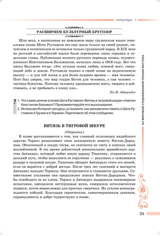 ИЗМИРОВОЙСРЕДНЕВЕКОВОЙПОЭЗИИВОСТОКА
Литература 8
25
РАСШИРЯЕМ КУЛЬТУРНЫЙ КРУГОЗОР
Шли века, а написанная на неведомом миру грузинском языке гени-
альная поэма Шота Руставели все еще жила только на своей родине, чи-
тателем и почитателем ее оставался только грузинский народ. В XIX веке
на русский и английский языки были переведены лишь отрывки и от-
дельные главы. Публикация полного русского перевода поэмы, осущест-
вленного Константином Бальмонтом, началась лишь в 1916 году. Вот что
писал Бальмонт тогда: «Это лучшая поэма любви, огневой мост, связу-
ющий небо и землю. Руставели поднял в своей поэме на недосягаемую
высоту — и для той эпохи и для более поздних времен — имя человека.
Поэт был уверен, что мир создан Богом для человека, а сам человек —
частица божества. Поэтому человеку предназначено жить, творить и дей-
ствовать, а не пребывать в плену зла».
По И. Абашидзе
	1.	 ЧтосамоеценноевпоэмеШотаРуставели«Витязьвтигровойшкуре»отметил
Константин Бальмонт? Прокомментируйте его высказывание.
	 2.	 Используя Интернет-ресурсы, установите, как увековечена память о Шота Ру-
ставели в Грузии и в Украине. Подготовьте об этом сообщение.
ВИТЯЗЬ В ТИГРОВОЙ ШКУРЕ
(Отрывки)
В поэме рассказывается о том, как славный полководец индийского
царства Тариэл разыскивает свою похищенную невесту Нестан-Даред-
жан. Облаченный в шкуру тигра, он скитается по свету в поисках своей
возлюбленной. В это время доблестный военачальник аравийского цар-
ства Автандил, который любит юную царицу Тинатину, отправляется в
дальний путь, чтобы выполнить ее поручение — разузнать о чужеземном
рыцаре в тигровой шкуре. Тинатина обещает Автандилу стать его женой,
если он вернется с доброй вестью. После трех лет скитаний и мытарств
Автандил находит Тариэла. Они встречаются и становятся друзьями. Со-
вместными усилиями они продолжают поиски Нестан-Дареджан. Что-
бы освободить ее из плена, Тариэл и Автандил выдержали неимоверные
испытания, преодолели нестерпимые муки, совершили нечеловеческие
подвиги, почти немыслимые для простых смертных. Их усилия вознагра-
ждаются победой. Благодаря героическим, самоотверженным деяниям,
справедливость и добро торжествуют в поэме.
 