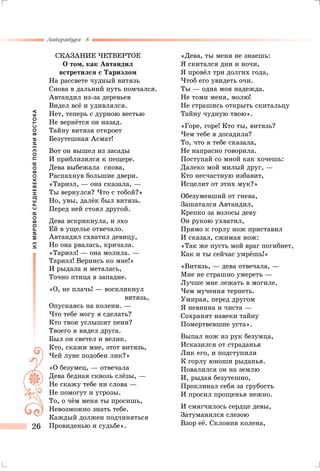 ИЗМИРОВОЙСРЕДНЕВЕКОВОЙПОЭЗИИВОСТОКА
Литература 8
26
Сказание четвертое
О том, как Автандил
встретился с Тариэлом
На рассвете чудный витязь
Снова в дальний путь помчался.
Автандил из-за деревьев
Видел всё и удивлялся.
Нет, теперь с дурною вестью
Не вернётся он назад.
Тайну витязя откроет
Безутешная Асмат!
Вот он вышел из засады
И приблизился к пещере.
Дева выбежала снова,
Распахнув большие двери.
«Тариэл, — она сказала, —
Ты вернулся? Что с тобой?»
Но, увы, далёк был витязь.
Перед ней стоял другой.
Дева вскрикнула, и эхо
Ей в ущелье отвечало.
Автандил схватил девицу,
Но она рвалась, кричала.
«Тариэл! — она молила. —
Тариэл! Вернись ко мне!»
И рыдала и металась,
Точно птица в западне.
«О, не плачь! — воскликнул
витязь,
Опускаясь на колени. —
Что тебе могу я сделать?
Кто твои услышит пени?
Твоего я видел друга.
Был он светел и велик.
Кто, скажи мне, этот витязь,
Чей луне подобен лик?»
«О безумец, — отвечала
Дева бедная сквозь слёзы, —
Не скажу тебе ни слова —
Не помогут и угрозы.
То, о чём меня ты просишь,
Невозможно знать тебе.
Каждый должен подчиняться
Провиденью и судьбе».
«Дева, ты меня не знаешь:
Я скитался дни и ночи,
Я провёл три долгих года,
Чтоб его увидеть очи.
Ты — одна моя надежда.
Не томи меня, молю!
Не страшись открыть скитальцу
Тайну чудную твою».
«Горе, горе! Кто ты, витязь?
Чем тебе я досадила?
То, что я тебе сказала,
Не напрасно говорила.
Поступай со мной как хочешь:
Далеко мой милый друг, —
Кто несчастную избавит,
Исцелит от этих мук?»
Обезумевший от гнева,
Зашатался Автандил,
Крепко за волосы деву
Он рукою ухватил,
Прямо к горлу нож приставил
И сказал, сжимая нож:
«Так же пусть мой враг погибнет,
Как и ты сейчас умрёшь!»
«Витязь, — дева отвечала, —
Мне не страшно умереть —
Лучше мне лежать в могиле,
Чем мучения терпеть.
Умирая, перед другом
Я невинна и чиста —
Сохранят навеки тайну
Помертвевшие уста».
Выпал нож из рук безумца,
Исказился от страданья
Лик его, и подступили
К горлу юноши рыданья.
Повалился он на землю
И, рыдая безутешно,
Проклинал себя за грубость
И просил прощенья нежно.
И смягчилось сердце девы,
Затуманился слезою
Взор её. Склонив колена,
 