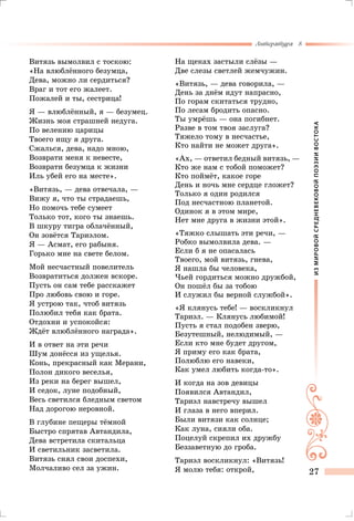 ИЗМИРОВОЙСРЕДНЕВЕКОВОЙПОЭЗИИВОСТОКА
Литература 8
27
Витязь вымолвил с тоскою:
«На влюблённого безумца,
Дева, можно ли сердиться?
Враг и тот его жалеет.
Пожалей и ты, сестрица!
Я — влюблённый, я — безумец.
Жизнь моя страшней недуга.
По велению царицы
Твоего ищу я друга.
Сжалься, дева, надо мною,
Возврати меня к невесте,
Возврати безумца к жизни
Иль убей его на месте».
«Витязь, — дева отвечала, —
Вижу я, что ты страдаешь,
Но помочь тебе сумеет
Только тот, кого ты знаешь.
В шкуру тигра облачённый,
Он зовётся Тариэлом.
Я — Асмат, его рабыня.
Горько мне на свете белом.
Мой несчастный повелитель
Возвратиться должен вскоре.
Пусть он сам тебе расскажет
Про любовь свою и горе.
Я устрою так, чтоб витязь
Полюбил тебя как брата.
Отдохни и успокойся:
Ждёт влюблённого награда».
И в ответ на эти речи
Шум донёсся из ущелья.
Конь, прекрасный как Мерани,
Полон дикого веселья,
Из реки на берег вышел,
И седок, луне подобный,
Весь светился бледным светом
Над дорогою неровной.
В глубине пещеры тёмной
Быстро спрятав Автандила,
Дева встретила скитальца
И светильник засветила.
Витязь снял свои доспехи,
Молчаливо сел за ужин.
На щеках застыли слёзы —
Две слезы светлей жемчужин.
«Витязь, — дева говорила, —
День за днём идут напрасно,
По горам скитаться трудно,
По лесам бродить опасно.
Ты умрёшь — она погибнет.
Разве в том твоя заслуга?
Тяжело тому в несчастье,
Кто найти не может друга».
«Ах, — ответил бедный витязь, —
Кто же нам с тобой поможет?
Кто поймёт, какое горе
День и ночь мне сердце гложет?
Только я один родился
Под несчастною планетой.
Одинок я в этом мире,
Нет мне друга в жизни этой».
«Тяжко слышать эти речи, —
Робко вымолвила дева. —
Если б я не опасалась
Твоего, мой витязь, гнева,
Я нашла бы человека,
Чьей гордиться можно дружбой,
Он пошёл бы за тобою
И служил бы верной службой».
«Я клянусь тебе! — воскликнул
Тариэл. — Клянусь любимой!
Пусть я стал подобен зверю,
Безутешный, нелюдимый, —
Если кто мне будет другом,
Я приму его как брата,
Полюблю его навеки,
Как умел любить когда-то».
И когда на зов девицы
Появился Автандил,
Тариэл навстречу вышел
И глаза в него вперил.
Были витязи как солнце;
Как луна, сияли оба.
Поцелуй скрепил их дружбу
Беззаветную до гроба.
Тариэл воскликнул: «Витязь!
Я молю тебя: открой,
 