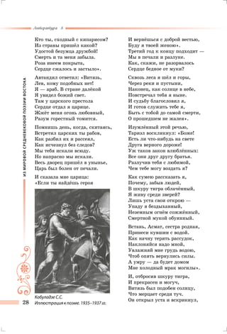 ИЗМИРОВОЙСРЕДНЕВЕКОВОЙПОЭЗИИВОСТОКА
Литература 8
28
Кто ты, сходный с кипарисом?
Из страны пришёл какой?
Удостой безумца дружбой!
Смерть и та меня забыла.
Роза инеем покрыта,
Сердце сжалось и застыло».
Автандил ответил: «Витязь,
Лев, кому подобных нет!
Я — араб. В стране далёкой
Я увидел божий свет.
Там у царского престола
Сердце отдал я царице.
Жжёт меня огонь любовный,
Разум горестный томится.
Помнишь день, когда, скитаясь,
Встретил царских ты рабов,
Как разбил их и рассеял,
Как исчезнул без следов?
Мы тебя искали всюду.
Но напрасно мы искали.
Весь дворец пришёл в унынье,
Царь был болен от печали.
И сказала мне царица:
«Если ты найдёшь героя
И вернёшься с доброй вестью,
Буду я твоей женою».
Третий год к концу подходит —
Мы в печали и разлуке.
Как, скажи, не разорвалось
Сердце бедное от муки?
Сквозь леса я шёл и горы,
Через реки и пустыни,
Наконец, как солнце в небе,
Повстречал тебя я ныне.
И судьбу благословил я,
И готов служить тебе я,
Быть с тобой до самой смерти,
О прошедшем не жалея».
Изумлённый этой речью,
Тариэл воскликнул: «Боже!
Есть ли что-нибудь на свете
Друга верного дороже!
Уж таков закон влюблённых:
Все они друг другу братья.
Разлучив тебя с любимой,
Чем тебе могу воздать я?
Как сумею рассказать я,
Почему, забыв людей,
В шкуру тигра облачённый,
Я живу среди зверей?
Лишь уста свои открою —
Упаду я бездыханный,
Неземным огнём сожжённый,
Смертной мукой обуянный.
Встань, Асмат, сестра родная,
Принеси кувшин с водой.
Как начну терять рассудок,
Наклоняйся надо мной,
Увлажняй мне грудь водою,
Чтоб опять вернулись силы.
А умру — да будет домом
Мне холодный мрак могилы».
И, отбросив шкуру тигра,
И прекрасен и могуч,
Витязь был подобен солнцу,
Что мерцает среди туч.
Он открыл уста и вскрикнул,
Кобуладзе С.С.
Иллюстрация к поэме. 1935–1937 гг.
 