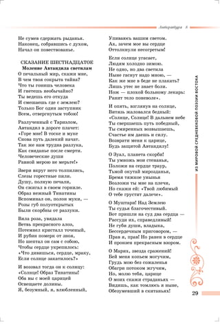 ИЗМИРОВОЙСРЕДНЕВЕКОВОЙПОЭЗИИВОСТОКА
Литература 8
29
Не сумев сдержать рыданья.
Наконец, собравшись с духом,
Начал он повествованье.
Сказание шестнадцатое
Моление Автандила светилам
О печальный мир, скажи мне,
В чем твоя сокрыта тайна?
Что ты гонишь человека
И гнетешь необычайно?
Ты ведешь его откуда
И смешаешь где с землею?
Только Бог один заступник
Всем, отвергнутым тобою!
Разлученный с Тариэлом,
Автандил в дороге плачет:
«Горе мне! В тоске и муке
Снова путь далекий начат.
Так же нам трудна разлука,
Как свиданье после смерти.
Человеческие души
Равной мерою не мерьте!»
Звери вкруг него толпились,
Слезы горестные пили.
Душу, полную печали,
Он сжигал в своем горниле.
Образ нежный Тинатины
Вспоминал он, полон муки, —
Розы губ полуоткрытых
Были скорбны от разлуки.
Вяла роза, увядала
Ветвь прекрасного алоэ,
Потемнел кристалл точеный,
И рубин померк от зноя,
Но шептал он сам с собою,
Чтобы сердце укрепилось:
«Что дивишься, сердце, мраку,
Если солнце закатилось?»
И воззвал тогда он к солнцу:
«Солнце! Образ Тинатины!
Оба вы с моей царицей
Освещаете долины.
Я, безумный, я, влюбленный,
Упиваюсь вашим светом.
Ах, зачем мое вы сердце
Оттолкнули несогретым!
Если солнце угасает,
Людям холодно зимою.
Не одно, но два светила
Ныне гаснут надо мною, —
Как же мне в беде не плакать?
Лишь утес не знает боли.
Нож — плохой больному лекарь:
Ранит тело поневоле».
И опять, взглянув на солнце,
Витязь жаловался бедный:
«Солнце, Солнце! В дальнем небе
Ты свершаешь путь победный,
Ты смиренных возвышаешь,
Счастье им даешь и силу.
Возврати меня к царице,
Будь защитой Автандилу!
О Зуал, планета скорби!
Ты умножь мои стенанья,
Положи на сердце траур,
Тьмой окутай мирозданья,
Бремя тяжкое унынья
Возложи ты мне на плечи,
Но скажи ей: «Твой любимый
О тебе грустит далече».
О Муштари! Над Землею
Ты судья благочестивый.
Вот пришли на суд два сердца —
Рассуди их, справедливый!
Не губи души, владыка,
Бессердечным приговором, —
Прав я, прав! Но ранен в сердце
И пронзен прекрасным взором.
О Марих, звезда сражений!
Бей меня копьем могучим,
Грудь мою без сожаленья
Обагри потоком жгучим,
Но, молю тебя, царице
О моих скажи страданьях —
Видишь, как томлюсь я ныне,
Обезумевший в скитаньях!
 