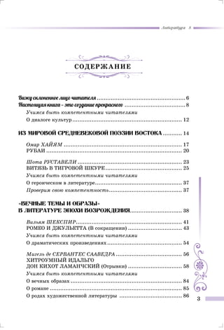 Литература 8
3
Содержание
Вижу склоненное лицо читателя....................................................6
Настоящая книга — это создание прекрасного....................................8
Учимся быть компетентными читателями
О диалоге культур................................................................ 12
Из мировой средневековой поэзии востока............ 14
Омар ХАЙЯМ..................................................................... 17
РУБАИ............................................................................... 20
Шота РУСТАВЕЛИ............................................................. 23
ВИТЯЗЬ В ТИГРОВОЙ ШКУРЕ............................................. 25
Учимся быть компетентными читателями
О героическом в литературе................................................... 37
Проверим свою компетентность........................................... 37
«Вечные темы И образы»
В литературе эпохи возрождения.............................. 38
Вильям ШЕКСПИР.............................................................. 41
РОМЕО И ДЖУЛЬЕТТА (В сокращении)................................ 43
Учимся быть компетентными читателями
О драматических произведениях............................................ 54
Мигель де СЕРВАНТЕС СААВЕДРА....................................... 56
Хитроумный идальго
Дон Кихот Ламанчский (Отрывки)................................ 58
Учимся быть компетентными читателями
О вечных образах................................................................. 84
О романе............................................................................. 85
О родах художественной литературы ..................................... 86
 
