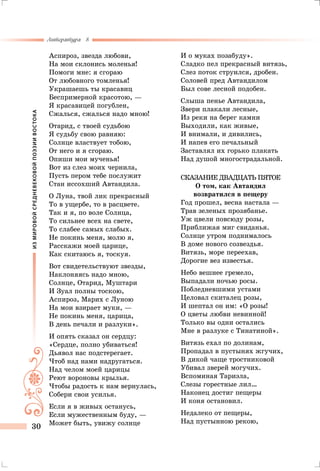 ИЗМИРОВОЙСРЕДНЕВЕКОВОЙПОЭЗИИВОСТОКА
Литература 8
30
Аспироз, звезда любови,
На мои склонись моленья!
Помоги мне: я сгораю
От любовного томленья!
Украшаешь ты красавиц
Беспримерной красотою, —
Я красавицей погублен,
Сжалься, сжалься надо мною!
Отарид, с твоей судьбою
Я судьбу свою равняю:
Солнце властвует тобою,
От него и я сгораю.
Опиши мои мученья!
Вот из слез моих чернила,
Пусть пером тебе послужит
Стан иссохший Автандила.
О Луна, твой лик прекрасный
То в ущербе, то в расцвете.
Так и я, по воле Солнца,
То сильнее всех на свете,
То слабее самых слабых.
Не покинь меня, молю я,
Расскажи моей царице,
Как скитаюсь я, тоскуя.
Вот свидетельствуют звезды,
Наклоняясь надо мною,
Солнце, Отарид, Муштари
И Зуал полны тоскою,
Аспироз, Марих с Луною
На мои взирает муки, —
Не покинь меня, царица,
В день печали и разлуки».
И опять сказал он сердцу:
«Сердце, полно убиваться!
Дьявол нас подстерегает.
Чтоб над нами надругаться.
Над челом моей царицы
Реют вороновы крылья.
Чтобы радость к нам вернулась,
Собери свои усилья.
Если я в живых останусь,
Если мужественным буду, —
Может быть, увижу солнце
И о муках позабуду».
Сладко пел прекрасный витязь,
Слез поток струился, дробен.
Соловей пред Автандилом
Был сове лесной подобен.
Слыша пенье Автандила,
Звери плакали лесные,
Из реки на берег камни
Выходили, как живые,
И внимали, и дивились,
И напев его печальный
Заставлял их горько плакать
Над душой многострадальной.
Сказание двадцать пятое
О том, как Автандил
возвратился в пещеру
Год прошел, весна настала —
Трав зеленых прозябанье.
Уж цвели повсюду розы,
Приближая миг свиданья.
Солнце утром поднималось
В доме нового созвездья.
Витязь, море переехав,
Дорогие вез известья.
Небо вешнее гремело,
Выпадали ночью росы.
Побледневшими устами
Целовал скиталец розы,
И шептал он им: «О розы!
О цветы любви невинной!
Только вы одни остались
Мне в разлуке с Тинатиной».
Витязь ехал по долинам,
Пропадал в пустынях жгучих,
В дикой чаще тростниковой
Убивал зверей могучих.
Вспоминая Тариэла,
Слезы горестные лил…
Наконец достиг пещеры
И коня остановил.
Недалеко от пещеры,
Над пустынною рекою,
 
