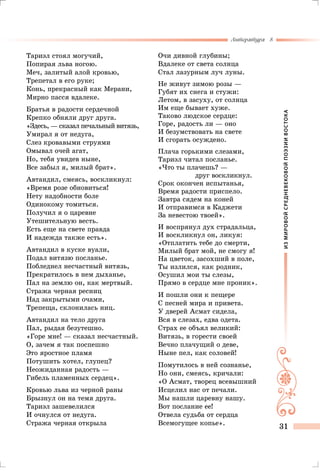 ИЗМИРОВОЙСРЕДНЕВЕКОВОЙПОЭЗИИВОСТОКА
Литература 8
31
Тариэл стоял могучий,
Попирая льва ногою.
Меч, залитый алой кровью,
Трепетал в его руке;
Конь, прекрасный как Мерани,
Мирно пасся вдалеке.
Братья в радости сердечной
Крепко обняли друг друга.
«Здесь, — сказал печальный витязь,
Умирал я от недуга,
Слез кровавыми струями
Омывал очей агат,
Но, тебя увидев ныне,
Все забыл я, милый брат».
Автандил, смеясь, воскликнул:
«Время розе обновиться!
Нету надобности боле
Одинокому томиться.
Получил я о царевне
Утешительную весть.
Есть еще на свете правда
И надежда также есть».
Автандил в куске вуали,
Подал витязю посланье.
Побледнел несчастный витязь,
Прекратилось в нем дыханье,
Пал на землю он, как мертвый.
Стража черная ресниц
Над закрытыми очами,
Трепеща, склонилась ниц.
Автандил на тело друга
Пал, рыдая безутешно.
«Горе мне! — сказал несчастный.
О, зачем я так поспешно
Это яростное пламя
Потушить хотел, глупец?
Неожиданная радость —
Гибель пламенных сердец».
Кровью льва из черной раны
Брызнул он на темя друга.
Тариэл зашевелился
И очнулся от недуга.
Стража черная открыла
Очи дивной глубины;
Вдалеке от света солнца
Стал лазурным луч луны.
Не живут зимою розы —
Губят их снега и стужи:
Летом, в засуху, от солнца
Им еще бывает хуже.
Таково людское сердце:
Горе, радость ли — оно
И безумствовать на свете
И сгорать осуждено.
Плача горькими слезами,
Тариэл читал посланье.
«Что ты плачешь? —
друг воскликнул.
Срок окончен испытанья,
Время радости приспело.
Завтра сядем на коней
И отправимся в Каджети
За невестою твоей».
И воспрянул дух страдальца,
И воскликнул он, ликуя:
«Отплатить тебе до смерти,
Милый брат мой, не смогу я!
На цветок, засохший в поле,
Ты излился, как родник,
Осушил мои ты слезы,
Прямо в сердце мне проник».
И пошли они к пещере
С песней мира и привета.
У дверей Асмат сидела,
Вся в слезах, едва одета.
Страх ее объял великий:
Витязь, в горести своей
Вечно плачущий о деве,
Ныне пел, как соловей!
Помутилось в ней сознанье,
Но они, смеясь, кричали:
«О Асмат, творец всевышний
Исцелил нас от печали.
Мы нашли царевну нашу.
Вот послание ее!
Отвела судьба от сердца
Всемогущее копье».
 