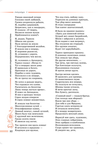 ИЗМИРОВОЙСРЕДНЕВЕКОВОЙПОЭЗИИВОСТОКА
Литература 8
32
Увидав знакомый почерк
Госпожи своей любимой,
Громко вскрикнула рабыня,
И, подобно одержимой,
Затряслась, как в лихорадке,
И сказала: «О творец,
Неужели нашим мукам
Приближается конец?»
И, рыдая, Тариэла
Обвила она рукою.
Пали витязи на землю
С благодарственной мольбою.
И вошли они в пещеру,
И жаровню разожгли,
И, уставшие с дороги,
Подкрепились чем могли.
И, склоняясь к Автандилу,
Тариэл сказал: «Когда-то
Тут в пещерах жили дэвы
И привольно и богато.
Проезжая по дороге,
Перебил я всех чудовищ,
Поселился в их пещере,
Но не трогал их сокровищ.
Не хотел я раньше видеть,
Что скрывало это племя.
Распечатать их богатства
Лишь теперь настало время».
И повел он Автандила,
И они в проходах тесных
Сорок входов отворили
В сорок комнат неизвестных.
И лежали там богатства
Многочисленные кучей —
Отшлифованные камни,
Дивный жемчуг, самый лучший.
Много было там жемчужин
С крупный мяч величиною;
Груды золота сияли
И звенели под ногою.
Так прошли они вдоль комнат
И вступили в зарадхану —
Кладовую для оружья,
Что под стать любому хану.
Укреплен на длинных крючьях,
Там убор висел военный,
И стоял посередине
Там ковчег запечатленный.
И была на крышке надпись:
«Здесь для воинской потехи
Острый меч лежит басрийский,
Шлем с забралом и доспехи.
Если каджи к нам нагрянут,
Мы отплатим им сторицей.
Кто оружие похитит,
Будет тот цареубийцей».
Тариэл приподнял крышку.
В длинных яхонтовых ложах
Там лежали три убора,
На другие непохожих, —
Три меча, три светлых шлема,
Три блестящие кольчуги,
Наколенники стальные
И щитов литые круги.
Быстро витязи оделись
И сразились для примера.
От воинственного шума
Содрогнулась вся пещера.
Но кольчуги не согнулись,
Шлемы также устояли,
И мечи простые латы,
Как бумагу, рассекали.
«Славный знак! — сказали братья.
Сам господь нам оборона!»
Взяли три они убора —
Для себя и для Фридона,
Горстью злата зачерпнули
И отсыпали жемчужин.
И в пещеру возвратились
Продолжать веселый ужин.
Нарисуй мне здесь, художник,
Этих славных побратимов,
Этих храбрых и влюбленных
Полководцев-исполинов.
Скоро грянет час сраженья,
И увидите вы, дети,
 