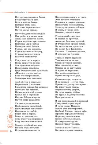 ИЗМИРОВОЙСРЕДНЕВЕКОВОЙПОЭЗИИВОСТОКА
Литература 8
34
Нет, друзья, царевна с башни
Всех увидит нас в бою.
Если я не буду биться,
Потеряю честь свою.
Мой совет вернее ваших:
На три малые отряда,
По сто всадников на каждый,
Нам разбиться нынче надо.
Лишь заря займется в небе,
К трем воротам с трех концов
Подлетим мы и с собою
Приведем своих бойцов.
Увидав, что нас немного,
Каджи бросятся навстречу,
От ворот мы их отрежем
И затеем с ними сечу.
Кто успеет, тот в ворота
Пусть прорвется на коне —
Там пускай он погуляет
И потешится вдвойне».
Царь Фридон сказал с улыбкой:
«Понял я, что это значит:
Конь его подарен мною,
Он быстрее всех доскачет.
Знай об этом я пораньше,
Не расстался б я с конем,
В крепость первым бы ворвался
И оставил вас вдвоем».
Посмеявшись этой шутке,
Братья так и порешили
И отряд бойцов могучих
На три части разделили.
Уж светлело на востоке.
Приближался лютый бой.
Приближалось исполненье
Изреченного судьбой.
Видел этих я героев,
Видел я сражение это.
Семь планет их покрывали
В эту ночь столпами света.
Тариэл, подобный солнцу,
На коне сидел могучем,
И твердыню пожирал он
Взором пламенным и жгучим.
Этих витязей отважных
С горным я сравню потоком.
Низвергаясь с гор высоких,
Мчит в ущелье он глубоком.
И ревет, и тяжко воет;
Наконец, впадая в море,
Успокоенный, смолкает
И несется на просторе.
Автандил был воин грозный,
И Фридон был крепок телом,
Но никто из них сразиться
Не желал бы с Тариэлом…
Рассвело. Планеты скрылись,
И померкнули Плеяды.
Тариэл с двумя друзьями
Тихо вышел из засады.
Словно путники простые,
Шли они неторопливо.
Стража их не испугалась
И ждала их терпеливо.
Но, проехав полдороги,
Братья гикнули и вдруг,
Словно вихорь, полетели.
И за каждым — сотня слуг.
Крепость вздрогнула от крика.
На дорогу пали трупы.
Барабан вверху ударил,
На стене завыли трубы,
Но друзья, надвинув шлемы,
Путь расчистили.
И вот Беспощадный и кровавый
Грянул бой у трех ворот!
И тогда постиг Каджети
Божий гнев неизмеримый.
Злобный Хронос, глядя с неба,
Проклял город нелюбимый;
Опрокинул он на землю
Колесо небесных сводов,
И повергнутые трупы
Пали грудами у входов.
Мощный голос Тариэла
Заставлял терять сознанье.
 
