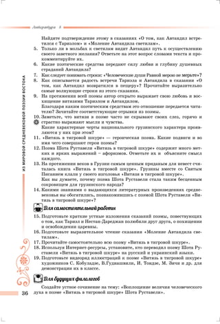 ИЗМИРОВОЙСРЕДНЕВЕКОВОЙПОЭЗИИВОСТОКА
Литература 8
36
	Найдите подтверждение этому в сказаниях «О том, как Автандил встре-
тился с Тариэлом» и «Моление Автандила светилам».
5.	 Только ли в мольбах к светилам видит Автандил путь к осуществлению
своего заветного желания? Ответьте на этот вопрос словами текста и про-
комментируйте их.
6.	 Какие поэтические средства передают силу любви и глубину душевных
страданий Автандила?
7.	 Как следует понимать строки: «Человеческие души Равной мерою не мерьте»?
8.	 Как описывается радость встречи Тариэла и Автандила в сказании «О
том, как Автандил возвратился в пещеру»? Прочитайте выразительно
самые волнующие строки из этого сказания.
9.	На протяжении всей поэмы автор открыто выражает свою любовь и вос-
хищение витязями Тариэлом и Автандилом.
	 Благодаря каким поэтическим средствам это отношение передается чита-
телю? Зачитайте соответствующие отрывки из поэмы.
10.	Заметьте, что витязи в поэме часто не скрывают своих слез, горячо и
страстно выражают мысли и чувства.
	 Какие характерные черты национального грузинского характера прояв-
ляются у них при этом?
11. «Витязь в тигровой шкуре» — героическая поэма. Какие подвиги и во
имя чего совершают герои поэмы?
12.	Поэма Шота Руставели «Витязь в тигровой шкуре» содержит много мет-
ких и ярких выражений – афоризмов. Отметьте их и объясните смысл
каждого.
13.	На протяжении веков в Грузии самым ценным приданым для невест счи-
талась книга «Витязь в тигровой шкуре». Грузины вместе со Святым
Писанием клали у своего изголовья «Витязя в тигровой шкуре».
	 Как вы думаете, почему поэма Шота Руставели стала таким бесценным
сокровищем для грузинского народа?
14.	Какими знаниями о выдающихся литературных произведениях средне-
вековья вы обогатились, познакомившись с поэмой Шота Руставели «Ви-
тязь в тигровой шкуре»?
Для самостоятельной работы
15.	Подготовьте краткие устные изложения сказаний поэмы, повествующих
о том, как Тариэл и Нестан-Дареджан полюбили друг друга, о похищении
и освобождении царевны.
16.	Подготовьте выразительное чтение сказания «Моление Автандила све-
тилам».
17.	Прочитайте самостоятельно всю поэму «Витязь в тигровой шкуре».
18.	Используя Интернет-ресурсы, установите, кто переводил поэму Шота Ру-
ставели «Витязь в тигровой шкуре» на русский и украинский языки.
19.	Подготовьте видеоряд иллюстраций к поэме «Витязь в тигровой шкуре»
художников С. Кобуладзе, В.Гудиашвили, И. Тоидзе, М. Зичи и др. для
демонстрации их в классе.
Для будущих филологов
Создайте устное сочинение на тему: «Воплощение величия человеческого
духа в поэме «Витязь в тигровой шкуре» Шота Руставели».
 