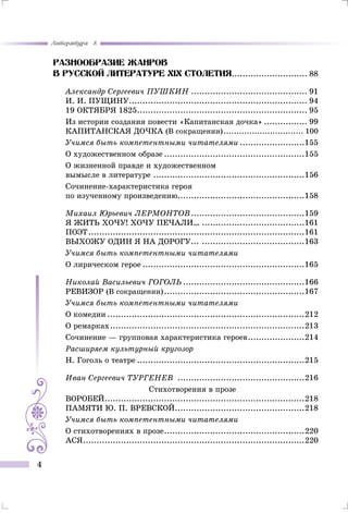 Литература 8
4
Разнообразие жанров
В русской литературе Xix столетия............................. 88
Александр Сергеевич Пушкин............................................ 91
И. И. ПУЩИНУ................................................................... 94
19 октября 1825................................................................ 95
Из истории создания повести «Капитанская дочка»................. 99
Капитанская дочка (В сокращении)................................ 100
Учимся быть компетентными читателями.........................155
О художественном образе.....................................................155
О жизненной правде и художественном
вымысле в литературе.........................................................156
Сочинение-характеристика героя
по изученному произведению...............................................158
Михаил Юрьевич Лермонтов...........................................159
Я жить хочу! хочу печали….......................................161
Поэт.................................................................................161
Выхожу один я на дорогу... .......................................163
Учимся быть компетентными читателями
О лирическом герое.............................................................165
Николай Васильевич Гоголь..............................................166
Ревизор (В сокращении).....................................................167
Учимся быть компетентными читателями
О комедии..........................................................................212
О ремарках.........................................................................213
Сочинение — групповая характеристика героев......................214
Расширяем культурный кругозор
Н. Гоголь о театре...............................................................215
Иван Сергеевич ТУРГЕНЕВ ................................................216
Стихотворения в прозе
ВОРОБЕЙ...........................................................................218
ПАМЯТИ Ю. П. ВРЕВСКОЙ.................................................218
Учимся быть компетентными читателями
О стихотворениях в прозе.....................................................220
Ася...................................................................................220
 