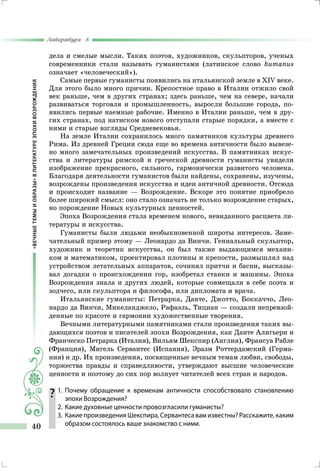 «ВЕЧНЫЕТЕМЫИОБРАЗЫ»ВЛИТЕРАТУРЕЭПОХИВОЗРОЖДЕНИЯ
Литература 8
40
дела и смелые мысли. Таких поэтов, художников, скульпторов, ученых
современники стали называть гуманистами (латинское слово humanus
означает «человеческий»).
Самые первые гуманисты появились на итальянской земле в XIV веке.
Для этого было много причин. Крепостное право в Италии отжило свой
век раньше, чем в других странах; здесь раньше, чем на севере, начали
развиваться торговля и промыш­ленность, выросли большие города, по­
явились первые наемные рабочие. Именно в Италии раньше, чем в дру-
гих странах, под натиском нового отступали старые порядки, а вместе с
ними и старые взгляды Средневековья.
На земле Италии сохранилось много памятников культуры древнего
Рима. Из древней Греции сюда еще во времена античности было вывезе-
но много замечательных произведений искус­ства. В памятниках искус-
ства и литературы римской и гречес­кой древности гуманисты увидели
изображение прекрасного, сильного, гармонически развитого человека.
Благодаря деятель­ности гуманистов были найдены, сохранены, изучены,
возрождены произведения искусства и идеи античной древнос­ти. Отсюда
и происходит название — Возрождение. Вскоре это понятие приобрело
более широкий смысл: оно стало означать не только возрождение старых,
но порождение Новых культурных ценностей.
Эпоха Возрождения стала временем нового, невиданного рас­цвета ли-
тературы и искусства.
Гуманисты были людьми необыкновенной широты интере­сов. Заме-
чательный пример этому — Леонардо да Винчи. Ге­ниальный скульптор,
художник и теоретик искусства, он был также выдающимся механи-
ком и математиком, проектировал плотины и крепости, размышлял над
устройством летатель­ных аппаратов, сочинял притчи и басни, высказы-
вал догад­ки о происхождении гор, изобретал станки и машины. Эпоха
Возрождения знала и других людей, которые совмещали в себе поэта и
зодчего, или скульптора и философа, или дипломата и врача.
Итальянские гуманисты: Петрарка, Данте, Джотто, Боккаччо, Лео-
нардо да Винчи, Микеланджело, Рафаэль, Тициан — создали непревзой-
денные по красоте и гармонии художествен­ные творения.
Вечными литературными памятниками стали произведения таких вы-
дающихся поэтов и писателей эпохи Возрождения, как Данте Алигьери и
Франческо Петрарка (Италия), Вильям Шекс­пир (Англия), Франсуа Рабле
(Франция), Мигель Сервантес (Ис­пания), Эразм Роттердамский (Герма-
ния) и др. Их произведения, посвященные вечным темам любви, свободы,
торжества правды и справедливости, утверждают высшие человеческие
ценности и поэтому до сих пор волнует читателей всех стран и народов.
	1.	Почему обращение к временам античности способствовало становлению
эпохи Возрождения?
	 2.	 Какие духовные ценности про­возгласили гуманисты?
	 3.	 Какие произведения Шекспира, Сервантеса вам известны? Расскажите, каким
образом состоялось ваше знакомство с ними.
 