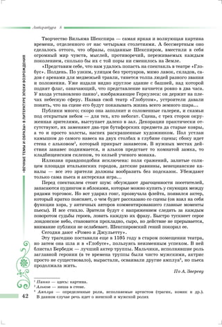«ВЕЧНЫЕТЕМЫИОБРАЗЫ»ВЛИТЕРАТУРЕЭПОХИВОЗРОЖДЕНИЯ
Литература 8
42
Творчество Вильяма Шекспира — самая яркая и волнующая картина
времени, отделенного от нас четырьмя столетиями. А бессмертным оно
сделалось оттого, что образы, созданные Шекспиром, вместили в себя
огромный мир чувств, мыслей, противоречий, переживаемых каждым
поколением, сколько бы их с той поры ни сменилось на Земле.
«Представим себе, что нам удалось попасть на спектакль в театре «Гло-
бус». Полдень. По узким, улицам без тротуаров, мимо лавок, складов, са-
дов с аренами для медвежьей травли, тянет­ся толпа людей разного звания
и положения. Уже издали вид­но круглое здание с башней, над которой
поднят флаг, означа­ющий, что представление начнется ровно в два часа.
У входа установлено панно1
, изображающее Геркулеса: он держит на пле-
чах небесную сферу. Назвав свой театр «Глобусом», устрои­тели давали
понять, что на сцене его будут показывать жизнь всего земного шара...
Публики много; скоро она заполнит и соломенные галереи, и скамьи
под открытым небом — для тех, кто небогат. Сцена, с трех сторон окру-
женная зрителями, выступает далеко в зал. Декорации практически от-
сутствуют, их заменяют два-три бу­тафорских предмета да старые ковры,
а то и просто холсты, наспех раскрашенные художником. Пол устлан
камышом до самого навеса на двух столбах в глубине сцены; сбоку идет
сте­на с альковом2
, который прикрыт занавесом. В нужных местах дей-
ствия занавес поднимается, и альков предстает то комнатой замка, то
кладбищенским склепом, то кельей ученого монаха.
Иллюзия правдоподобия исключена: поля сражений, зали­тые солн-
цем площади итальянских городов, датские равнины, венецианские ка-
налы — все это зрители должны вообразить без подсказок. Убеждают
только сама пьеса и актерская игра...
Перед спектаклем стоит шум: обсуждают драгоценности по­сетителей,
запасаются пудингом и яблоками, которые можно купить у снующих между
рядами торговок. Но вот ударил гонг, прозвучала флейта, появился актер,
который кратко поясняет, о чем будет рассказано со сцены (он взял на себя
функции хора, у античных авторов комментировавшего главные моменты
пье­сы). И все стихло. Зрители будут с напряжением следить за каждым
поворотом судьбы героев, ловить каждую их фразу. Быстро тускнеет серое
лондонское небо, становится прохладно, сыро, но действие не прерывается,
внимание публики не осла­бевает. Шекспировский гений покорил ее.
Сегодня дают «Ромео и Джульетту».
Эту трагедию поставили еще в 1595 году в старом помеще­нии театра,
но затем она шла и в «Глобусе», пользуясь неиз­менным успехом. В ней
блистал Бербедж — лучший актер труппы. Мальчики, исполнявшие роль
заглавной героини (в те времена труппы были чисто мужскими, актрис
просто не су­ществовало), вырастали, осваивали другие амплуа3
, но пьеса
продолжала жить.
По А. Звереву
1
	Панно — здесь: картина.
2
	Альков — ниша в стене.
3	
	Амплуа — определенные роли, исполняемые артистом (трагик, комик и др.).
В данном случае речь идет о женской и мужской ролях
 