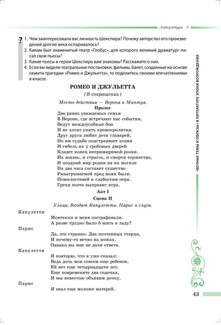 «ВЕЧНЫЕТЕМЫИОБРАЗЫ»ВЛИТЕРАТУРЕЭПОХИВОЗРОЖДЕНИЯ
Литература 8
43
	1.	 Чем заинтересовала вас личность Шекспира? Почему авторство его произве-
дений долгие века оспаривалось?
	 2.	Каким был знаменитый театр «Глобус», для которого великий драматург пи-
сал свои пьесы?
	 3.	 Какие пьесы и герои Шекспира вам знакомы? Расскажите о них.
	 4.	 Если вы видели театральные постановки, фильмы, балет, созданные на основе
сюжета трагедии «Ромео и Джульетта», то поделитесь своими впечатлениями
в классе.
РОМЕО И ДЖУЛЬЕТТА
(В сокращении)
Место действия — Верона и Мантуя.
Пролог
Две равно уважаемых семьи
В Вероне, где встречают нас события,
Ведут междоусобные бои
И не хотят унять кровопролития.
Друг друга любят дети главарей,
Но им судьба подстраивает козни
И гибель их у гробовых дверей
Кладет конец непримиримой розни.
Их жизнь, и страсть, и смерти торжество,
И поздний мир родни на их могиле
На два часа составят существо
Разыгрываемой пред вами были.
Помилостивей к слабостям пера.
Грехи поэта выправит игра.
Акт І
Сцена II
Улица. Входят Капулетти, Парис и слуга.
Капулетти
Монтекки и меня оштрафовали.
А разве трудно было б жить в ладу?
Парис
Да, это странно. Два почтенных старца,
И почему-то вечно на ножах.
Однако вы мне не дали ответа.
Капулетти
Я повторю, что я уже сказал:
Ведь дочь моя совсем еще ребенок.
Ей нет еще четырнадцати лет.
Еще повремените два годочка,
И мы невестою объявим дочку.
Парис
Я знал еще моложе матерей.
 