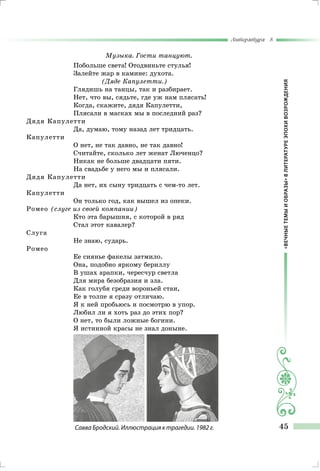 «ВЕЧНЫЕТЕМЫИОБРАЗЫ»ВЛИТЕРАТУРЕЭПОХИВОЗРОЖДЕНИЯ
Литература 8
45
Музыка. Гости танцуют.
Побольше света! Отодвиньте стулья!
Залейте жар в камине: духота.
(Дяде Капулетти.)
Глядишь на танцы, так и разбирает.
Нет, что вы, сядьте, где уж нам плясать!
Когда, скажите, дядя Капулетти,
Плясали в масках мы в последний раз?
Дядя Капулетти
Да, думаю, тому назад лет тридцать.
Капулетти
О нет, не так давно, не так давно!
Считайте, сколько лет женат Люченцо?
Никак не больше двадцати пяти.
На свадьбе у него мы и плясали.
Дядя Капулетти
Да нет, их сыну тридцать с чем-то лет.
Капулетти
Он только год, как вышел из опеки.
Ромео (слуге из своей компании)
Кто эта барышня, с которой в ряд
Стал этот кавалер?
Слуга
Не знаю, сударь.
Ромео
Ее сиянье факелы затмило.
Она, подобно яркому бериллу
В ушах арапки, чересчур светла
Для мира безобразия и зла.
Как голубя среди вороньей стаи,
Ее в толпе я сразу отличаю.
Я к ней пробьюсь и посмотрю в упор.
Любил ли я хоть раз до этих пор?
О нет, то были ложные богини.
Я истинной красы не знал доныне.
Савва Бродский. Иллюстрация к трагедии. 1982 г.
 