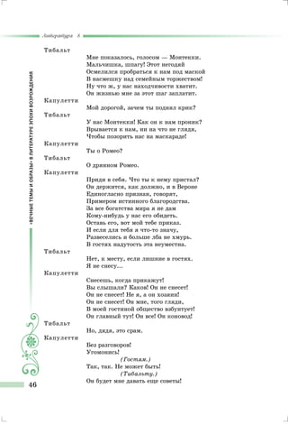 «ВЕЧНЫЕТЕМЫИОБРАЗЫ»ВЛИТЕРАТУРЕЭПОХИВОЗРОЖДЕНИЯ
Литература 8
46
Тибальт
Мне показалось, голосом — Монтекки.
Мальчишка, шпагу! Этот негодяй
Осмелился пробраться к нам под маской
В насмешку над семейным торжеством!
Ну что ж, у нас находчивости хватит.
Он жизнью мне за этот шаг заплатит.
Капулетти
Мой дорогой, зачем ты поднял крик?
Тибальт
У нас Монтекки! Как он к нам проник?
Врывается к нам, ни на что не глядя,
Чтобы позорить нас на маскараде!
Капулетти
Ты о Ромео?
Тибальт
О дрянном Ромео.
Капулетти
Приди в себя. Что ты к нему пристал?
Он держится, как должно, и в Вероне
Единогласно признан, говорят,
Примером истинного благородства.
За все богатства мира я не дам
Кому-нибудь у нас его обидеть.
Оставь его, вот мой тебе приказ.
И если для тебя я что-то значу,
Развеселись и больше лба не хмурь.
В гостях надутость эта неуместна.
Тибальт
Нет, к месту, если лишние в гостях.
Я не снесу...
Капулетти
Снесешь, когда прикажут!
Вы слышали? Каков! Он не снесет!
Он не снесет! Не я, а он хозяин!
Он не снесет! Он мне, того гляди,
В моей гостиной общество взбунтует!
Он главный тут! Он все! Он коновод!
Тибальт
Но, дядя, это срам.
Капулетти
Без разговоров!
Угомонись!
(Гостям.)
Так, так. Не может быть!
(Тибальту.)
Он будет мне давать еще советы!
 