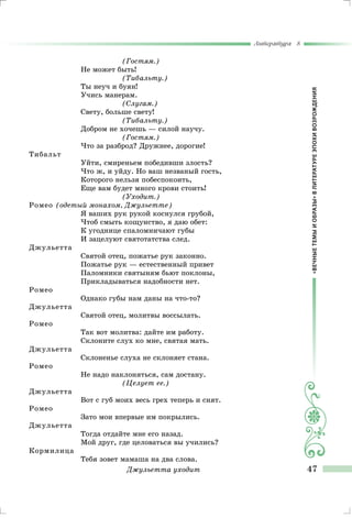 «ВЕЧНЫЕТЕМЫИОБРАЗЫ»ВЛИТЕРАТУРЕЭПОХИВОЗРОЖДЕНИЯ
Литература 8
47
(Гостям.)
Не может быть!
(Тибальту.)
Ты неуч и буян!
Учись манерам.
(Слугам.)
Свету, больше свету!
(Тибальту.)
Добром не хочешь — силой научу.
(Гостям.)
Что за разброд? Дружнее, дорогие!
Тибальт
Уйти, смиреньем победивши злость?
Что ж, и уйду. Но ваш незваный гость,
Которого нельзя побеспокоить,
Еще вам будет много крови стоить!
(Уходит.)
Ромео (одетый монахом, Джульетте)
Я ваших рук рукой коснулся грубой,
Чтоб смыть кощунство, я даю обет:
К угоднице спаломничают губы
И зацелуют святотатства след.
Джульетта
Святой отец, пожатье рук законно.
Пожатье рук — естественный привет
Паломники святыням бьют поклоны,
Прикладываться надобности нет.
Ромео
Однако губы нам даны на что-то?	
Джульетта
Святой отец, молитвы воссылать.
Ромео
Так вот молитва: дайте им работу.
Склоните слух ко мне, святая мать.
Джульетта
Склоненье слуха не склоняет стана.
Ромео
Не надо наклоняться, сам достану.
(Целует ее.)
Джульетта
Вот с губ моих весь грех теперь и снят.
Ромео
Зато мои впервые им покрылись.
Джульетта
Тогда отдайте мне его назад.
Мой друг, где целоваться вы учились?
Кормилица
Тебя зовет мамаша на два слова.
Джульетта уходит
 