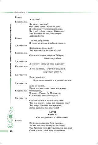 «ВЕЧНЫЕТЕМЫИОБРАЗЫ»ВЛИТЕРАТУРЕЭПОХИВОЗРОЖДЕНИЯ
Литература 8
48
Ромео
А кто она?
Кормилица
Да вы-то сами где?
Она глава семьи, хозяйка дома.
Я в мамках тут и выходила дочь.
Вы с ней сейчас стояли. Помяните:
Кто женится на ней, тот заберет
Хороший куш.
Ромео
Так это Капулетти?
Я у врага в руках и пойман в сети...
Джульетта
Кормилица, послушай:
Кто этот гость у выхода в углу?
Кормилица
Сын и наследник старика Тиберьо.
Бенволио уходит.
Джульетта
А этот вот, который стал в дверях?
Кормилица
А это, кажется, Петручьо младший.
Меркуцио уходит.
Джульетта
Поди, узнай-ка.
Кормилица отходит к расходящимся.
Джульетта
Если он женат,
Пусть для венчанья саван мне кроят.
Кормилица(возвращаясь)
Его зовут Ромео. Он Монтекки,
Сын вашего заклятого врага.
Джульетта
С таким лицом и сын такого змея!
Что ж я пожну, когда так страшно сею?
Что могут обещать мне времена,
Когда врагом я так увлечена?
Акт II
Сцена II
Сад Капулетти. Входит Ромео.
Ромео
Им по незнанью эта боль смешна.
Но что за блеск я вижу на балконе?
Там брезжит свет. Джульетта, ты как день
Стань у окна, убей луну соседством;
 