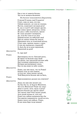 «ВЕЧНЫЕТЕМЫИОБРАЗЫ»ВЛИТЕРАТУРЕЭПОХИВОЗРОЖДЕНИЯ
Литература 8
49
Она и так от зависти больна,
Что ты ее затмила белизною.
На балконе показывается Джульетта.
О милая! О жизнь моя! О радость!
Стоит, сама не зная, кто она.
Губами шевелит, но слов не слышно.
Пустое, существует взглядов речь!
О, как я глуп! С ней говорят другие.
Две самых ярких звездочки, спеша
По делу с неба отлучиться, просят
Ее глаза покамест посверкать.
Ах, если бы глаза ее на деле
Переместились на небесный свод!
При их сиянье птицы бы запели,
Принявши ночь за солнечный восход.
Стоит одна, прижав ладонь к щеке.
О чем она задумалась украдкой?
О, быть бы на ее руке перчаткой,
Перчаткой на руке!
Джульетта
О, горе мне!
Ромео
Проговорила что-то. Светлый ангел,
Во мраке на балконе надо мной
Ты реешь, как крылатый вестник неба
Над головами пораженных толп,
Которые рассматривают снизу,
Как он над ними по небу плывет.
Джульетта
Ромео, как мне жаль, что ты Ромео!
Отринь отца да имя измени,
А если нет, меня женою сделай,
Чтоб Капулетти больше мне не быть.
Ромео
Прислушиваться дальше иль ответить?
Джульетта
Лишь это имя мне желает зла.
Ты был бы ты, не будучи Монтекки.
Что есть Монтекки? Разве так зовут
Лицо и плечи, ноги, грудь и руки?
Неужто больше нет других имен?
Что значит имя? Роза пахнет розой,
Хоть розой назови ее, хоть нет.
Ромео под любым названьем был бы
Тем верхом совершенств, какой он есть.
Зовись иначе как-нибудь, Ромео,
И всю меня бери тогда взамен!
 