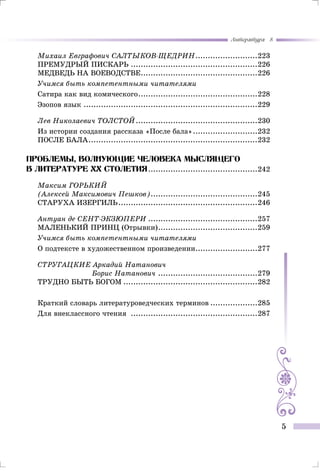 Литература 8
5
Михаил Евграфович САЛТЫКОВ-ЩЕДРИН..........................223
Премудрый пискарь....................................................226
Медведь на воеводстве................................................226
Учимся быть компетентными читателями
Сатира как вид комического.................................................228
Эзопов язык.......................................................................229
Лев Николаевич ТОЛСТОЙ..................................................230
Из истории создания рассказа «После бала»...........................232
После бала.....................................................................232
Проблемы, волнующие человека мыслящего
В литературе Хх столетия.............................................242
Максим ГОРЬКИЙ
(Алексей Максимович Пешков)............................................245
Старуха Изергиль.........................................................246
Антуан де СЕНТ-ЭКЗЮПЕРИ.............................................257
МАЛЕНЬКИЙ ПРИНЦ (Отрывки).........................................259
Учимся быть компетентными читателями
О подтексте в художественном произведении..........................277
СТРУГАЦКИЕ Аркадий Натанович
Борис Натанович .........................................279
Трудно быть Богом.......................................................282
Краткий словарь литературоведческих терминов....................285
Для внеклассного чтения ....................................................287
 