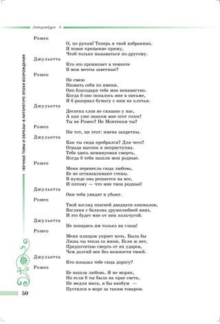 «ВЕЧНЫЕТЕМЫИОБРАЗЫ»ВЛИТЕРАТУРЕЭПОХИВОЗРОЖДЕНИЯ
Литература 8
50
Ромео
О, по рукам! Теперь я твой избранник.
Я новое крещение приму,
Чтоб только называться по-другому.
Джульетта
Кто это проникает в темноте
В мои мечты заветные?
Ромео
He смею
Назвать себя по имени.
Оно благодаря тебе мне ненавистно.
Когда б оно попалось мне в письме,
Я б разорвал бумагу с ним на клочья.
Джульетта
Десятка слов не сказано у нас,
А как уже знаком мне этот голос!
Ты не Ромео? Не Монтекки ты?
Ромео
Ни тот, ни этот: имена запретны.
Джульетта
Как ты сюда пробрался? Для чего?
Ограда высока и неприступна.
Тебе здесь неминуемая смерть,
Когда б тебя нашли мои родные.
Ромео
Меня перенесла сюда любовь,
Ее не останавливают стены.
В нужде она решается на все,
И потому — что мне твои родные!
Джульетта
Они тебя увидят и убьют.
Ромео
Твой взгляд опасней двадцати кинжалов,
Взгляни с балкона дружелюбней вниз,
И это будет мне от них кольчугой.
Джульетта
Не попадись им только на глаза!
Ромео
Меня плащом укроет ночь. Была бы
Лишь ты тепла со мною. Если ж нет,
Предпочитаю смерть от их ударов,
Чем долгий век без нежности твоей.
Джульетта
Кто показал тебе сюда дорогу?
Ромео
Ее нашла любовь. Я не моряк,
Но если б ты была на крае света,
Не медля мига, я бы наобум	 —
Пустился в море за таким товаром.
 