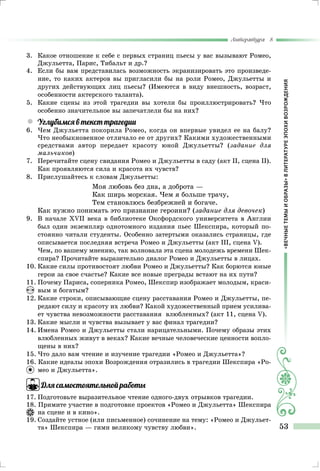 «ВЕЧНЫЕТЕМЫИОБРАЗЫ»ВЛИТЕРАТУРЕЭПОХИВОЗРОЖДЕНИЯ
Литература 8
53
3.	 Какое отношение к себе с первых страниц пьесы у вас вызывают Ромео,
Джульетта, Парис, Тибальт и др.?
4.	 Если бы вам представилась возможность экранизировать это произведе-
ние, то каких актеров вы пригласили бы на роли Ромео, Джульетты и
других действующих лиц пьесы? (Имеются в виду внешность, возраст,
особенности актерского таланта).
5.	 Какие сцены из этой трагедии вы хотели бы проиллюстрировать? Что
особенно значительное вы запечатлели бы на них?
yy Углубимся в текст трагедии
6.	Чем Джульетта покорила Ромео, когда он впервые увидел ее на балу?
Что необыкновенное отличало ее от других? Какими художествен­ными
средствами автор передает красоту юной Джульетты? (задание для
мальчиков)
7.	 Перечитайте сцену свидания Ромео и Джульетты в саду (акт II, сцена II).
Как проявляются сила и красота их чувств?
8.	 Прислушайтесь к словам Джульетты:
Моя любовь без дна, а доброта —
Как ширь морская. Чем я больше трачу,
Тем становлюсь безбрежней и богаче.
Как нужно понимать это признание героини? (задание для девочек)
9.	 В начале XVII века в библиотеке Оксфордского университета в Англии
был один экземпляр однотомного издания пьес Шекспира, который по-
стоянно читали студенты. Особенно затертыми оказались страницы, где
описывается последняя встреча Ромео и Джульетты (акт III, сцена V).
	Чем, по вашему мнению, так волновала эта сцена моло­дежь времени Шек-
спира? Прочитайте выразительно диалог Ромео и Джульетты в лицах.
10.	Какие силы противостоят любви Ромео и Джульетты? Как борются юные
герои за свое счастье? Какие все новые преграды встают на их пути?
11.	Почему Париса, соперника Ромео, Шекспир изображает молодым, краси-
вым и богатым?
12.	Какие строки, описывающие сцену расставания Ромео и Джульетты, пе-
редают силу и красоту их любви? Какой художественный прием усилива-
ет чувства невозможности расставания влюбленных? (акт 11, сцена V).
13.	Какие мысли и чувства вызывает у вас финал трагедии?
14.	Имена Ромео и Джульетты стали нарицательными. Почему об­разы этих
влюбленных живут в веках? Какие вечные человеческие цен­ности вопло-
щены в них?
15.	Что дало вам чтение и изучение трагедии «Ромео и Джульетта»?
16. Какие идеалы эпохи Возрождения отразились в трагедии Шекспира «Ро-
мео и Джульетта».
Для самостоятельной работы
17.	Подготовьте выразительное чтение одного-двух отрывков трагедии.
18. Примите участие в подготовке проектов «Ромео и Джульетта» Шекспира
на сцене и в кино».
19.	Создайте устное (или письменное) сочинение на тему: «Ромео и Джульет-
та» Шек­спира — гимн великому чувству любви».
 