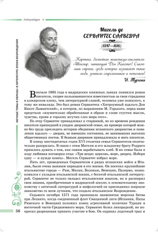 «ВЕЧНЫЕТЕМЫИОБРАЗЫ»ВЛИТЕРАТУРЕЭПОХИВОЗРОЖДЕНИЯ
Литература 8
56
Мигель де
СЕРВАНТЕС СААВЕДРА
(1547—1616)
...Картина, достойная живописца-мыслителя:
«Шекспир, читающий Дон Кихота»! Счаст-
ливы страны, среди которых возникают такие
люди, учители современников и потомков!
И. Тургенев
Вначале 1605 года в мадридских книжных лавках появился роман
писателя, скорее пользовавшегося известностью за свои страдания
в алжирском плену, чем литературной славой, человека уже пожилого, к
тому же инвалида. Это был роман Сервантеса «Хитроумный идальго Дон
Кихот Ламанчский», в котором, по выражению М. Горького, перед нами
предстали «изумительно обработанные в образе и слове сгустки мысли,
чувства, крови и горьких жгучих слез мира сего».
По отцу Сервантес принадлежал к старинной, но ко времени рождения
писателя пришедшей в упадок дворянской семье, на примере которой мож-
но без труда проследить историю обеднения испанского дворянства и появ-
ления идальго — дворян, не имевших состояния, не занимавших высоких
общественных постов. К бедным дворянам принадлежала и мать писателя.
К концу шестидесятых годов XVI столетия семья Сервантесов оконча-
тельно разорилась. В связи с этим Мигелю и его младшему брату Родриго
пришлось думать о том, как самим зарабатывать хлеб. В их семье была в
ходу любимая поговорка отца: «Три вещи: церковь, море, дворец. Избери
одну — и нужде конец». Мигель Сервантес избрал море.
Пять лет, проведенных Сервантесом в рядах испанских войск в Ита-
лии, были очень важным периодом в его жизни. Он посетил крупнейшие
итальянские города — Рим, Милан, Болонью, Венецию, Палермо, позна-
комился с укладом итальянской жизни, с богатой итальянской литерату-
рой. Сервантес не только овладел итальянским языком, но и расширил
свои знания, приобретенные в мадридской школе; к основательному зна-
комству с античной литературой и мифологией он присоединил широкое
знакомство со всем лучшим, что создало итальянское Возрождение.
Седьмого октября 1571 года произошла знаменитая морская битва
при Лепанто, когда соединенный флот Священной лиги (Испании, Папы
Римского и Венеции) положил конец агрессивной политике Турции в
восточной части Средиземного моря. Сервантес болел лихорадкой, но по-
просил разрешения принять участие в бою. Он охранял лодочный трап и
 