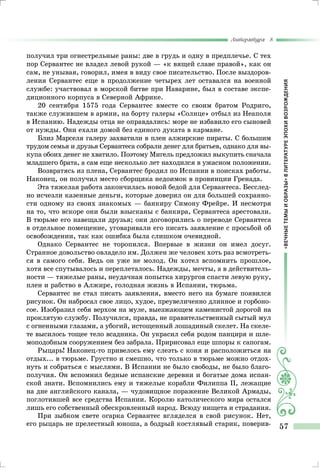 «ВЕЧНЫЕТЕМЫИОБРАЗЫ»ВЛИТЕРАТУРЕЭПОХИВОЗРОЖДЕНИЯ
Литература 8
57
получил три огнестрельные раны: две в грудь и одну в предплечье. С тех
пор Сервантес не владел левой рукой — «к вящей славе правой», как он
сам, не унывая, говорил, имея в виду свое писательство. После выздоров-
ления Сервантес еще в продолжение четырех лет оставался на военной
службе: участвовал в морской битве при Наварине, был в составе экспе-
диционного корпуса в Северной Африке.
20 сентября 1575 года Сервантес вместе со своим братом Родриго,
также служившем в армии, на борту галеры «Солнце» отбыл из Неаполя
в Испанию. Надежды отца не оправдались: море не избавило его сыновей
от нужды. Они ехали домой без единого дуката в кармане.
Близ Марселя галеру захватили в плен алжирские пираты. С большим
трудом семья и друзья Сервантеса собрали денег для братьев, однако для вы-
купа обоих денег не хватило. Поэтому Мигель предложил выкупить сначала
младшего брата, а сам еще несколько лет находился в ужасном положении.
Возвратясь из плена, Сервантес бродил по Испании в поисках работы.
Наконец, он получил место сборщика недоимок в провинции Гренада.
Эта тяжелая работа закончилась новой бедой для Сервантеса. Бесслед-
но исчезли казенные деньги, которые доверил он для большей сохранно-
сти одному из своих знакомых — банкиру Симону Фрейре. И несмотря
на то, что вскоре они были взысканы с банкира, Сервантеса арестовали.
В тюрьме его навещали друзья; они договорились о переводе Сервантеса
в отдельное помещение, уговаривали его писать заявление с просьбой об
освобождении, так как ошибка была слишком очевидной.
Однако Сервантес не торопился. Впервые в жизни он имел досуг.
Странное довольство овладело им. Должен же человек хоть раз всмотреть-
ся в самого себя. Ведь он уже не молод. Он хотел вспомнить прошлое,
хотя все спутывалось и переплеталось. Надежды, мечты, а в действитель-
ности — тяжелые раны, неудачная попытка хирургов спасти левую руку,
плен и рабство в Алжире, голодная жизнь в Испании, тюрьма.
Сервантес не стал писать заявления, вместо него на бумаге появился
рисунок. Он набросал свое лицо, худое, преувеличенно длинное и горбоно-
сое. Изобразил себя верхом на муле, выезжающем каменистой дорогой на
проклятую службу. Получился, правда, не правительственный сытый мул
с огненными глазами, а убогий, истощенный лошадиный скелет. На скеле-
те высилось тощее тело всадника. Он украсил себя родом панциря и шле-
моподобным сооружением без забрала. Пририсовал еще шпоры к сапогам.
Рыцарь! Наконец-то привелось ему слезть с коня и расположиться на
отдых... в тюрьме. Грустно и смешно, что только в тюрьме можно отдох-
нуть и собраться с мыслями. В Испании не было свободы, не было благо-
получия. Он вспомнил бедные испанские деревни и богатые дома испан-
ской знати. Вспомнились ему и тяжелые корабли Филиппа II, лежащие
на дне английского канала, — чудовищное поражение Великой Армады,
поглотившей все средства Испании. Королю католического мира остался
лишь его собственный обескровленный народ. Всюду нищета и страдания.
При зыбком свете огарка Сервантес вгляделся в свой рисунок. Нет,
его рыцарь не прелестный юноша, а бодрый костлявый старик, поверив-
 