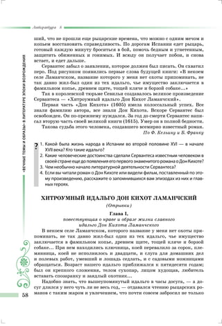 «ВЕЧНЫЕТЕМЫИОБРАЗЫ»ВЛИТЕРАТУРЕЭПОХИВОЗРОЖДЕНИЯ
Литература 8
58
ший, что не прошли еще рыцарские времена, что можно с одним мечом и
копьем восстановить справедливость. По дорогам Испании едет рыцарь,
готовый каждую минуту броситься в бой, помочь бедным и угнетенным,
защитить обиженных и гонимых. И всюду он получает побои, и снова
встает, и едет дальше.
Сервантес забыл о заявлении, которое должен был писать. Он схватил
перо. Под рисунком появились первые слова будущей книги: «В некоем
селе Ламанчском, название которого у меня нет охоты припоминать, не
так давно жил-был один из тех идальго, чье имущество заключается в
фамильном копье, древнем щите, тощей кляче и борзой собаке...»
Так в королевской тюрьме Севильи создавалось великое произведение
Сервантеса — «Хитроумный идальго Дон Кихот Ламанчский».
Первая часть «Дон Кихота» (1605) имела колоссальный успех. Все
знали фамилию автора, все знали Дон Кихота. Вскоре Сервантес был
освобожден. Он по-прежнему нуждался. За год до смерти Сервантес напи-
сал вторую часть своей великой книги (1615). Умер он в полной бедности.
Такова судьба этого человека, создавшего всемирно известный роман.
По Ф. Кельину и Б. Франку
	1.	Какой была жизнь народа в Испании во второй половине XVI — в начале
XVII века? Кто такие идальго?
	 2.	Какие человеческие достоинства сделали Сервантеса известным человеком в
своейстранеещедопоявленияегопервогознаменитогороманаоДонКихоте?
	 3.	 Чем необычно начало литературной деятельности Сервантеса?
	 4.	Если вы читали роман о Дон Кихоте или видели фильм, поставленный по это-
му произведению, расскажите о запомнившихся вам эпизодах из них и глав-
ных героях.
Хитроумный идальго Дон Кихот Ламанчский
(Отрывки)
Глава I,
повествующая о нраве и образе жизни славного
идальго Дон Кихота Ламанчского
В некоем селе Ламанчском, которого название у меня нет охоты при-
поминать, не так давно жил-был один из тех идальго, чье имущество
заключается в фамильном копье, древнем щите, тощей кляче и борзой
собаке... При нем находились ключница, коей перевалило за сорок, пле-
мянница, коей не исполнилось и двадцати, и слуга для домашних дел
и полевых работ, умевший и лошадь седлать, и с садовыми ножницами
обращаться. Возраст нашего идальго приближался к пятидесяти годам;
был он крепкого сложения, телом сухопар, лицом худощав, любитель
вставать спозаранку и заядлый охотник...
Надобно знать, что вышеупомянутый идальго в часы досуга, — а до-
суг длился у него чуть ли не весь год, — отдавался чтению рыцарских ро-
манов с таким жаром и увлечением, что почти совсем забросил не только
 