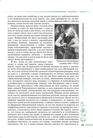 «ВЕЧНЫЕТЕМЫИОБРАЗЫ»ВЛИТЕРАТУРЕЭПОХИВОЗРОЖДЕНИЯ
Литература 8
59
охоту, но даже свое хозяйство; и так далеко зашли его любознательность
и его помешательство на этих книгах, что, дабы приобрести их, он про-
дал несколько десятин пахотной земли и таким образом собрал у себя все
романы, какие только ему удалось достать...
Одним словом, идальго наш с головой ушел
в чтение, и сидел он над книгами с утра до
ночи и с ночи до утра; и вот оттого, что он мало
спал и много читал, мозг у него стал иссыхать,
так что в конце концов он и вовсе потерял рас-
судок. Воображение его было поглощено всем
тем, о чем он читал в книгах: чародейством,
распрями, битвами, вызовами на поединок,
ранениями, объяснениями в любви, любов-
ными похождениями, сердечными муками и
разной невероятной чепухой, и до того прочно
засела у него в голове мысль, будто все это на-
громождение вздорных небылиц — истинная
правда, что для него в целом мире не было уже
ничего более достоверного...
И вот, когда он уже окончательно свих-
нулся, в голову ему пришла такая странная
мысль, какая еще не приходила ни одному безумцу на свете, а именно:
он почел благоразумным и даже необходимым как для собственной сла-
вы, так и для пользы отечества сделаться странствующим рыцарем, сесть
на коня и, с оружием в руках отправившись на поиски приключений,
начать заниматься тем же, чем, как это ему было известно из книг, все
странствующие рыцари, скитаясь по свету, обыкновенно занимались, то
есть искоренять всякого рода неправду и в борении со всевозможными
случайностями и опасностями стяжать себе бессмертное имя и почет.
Бедняга уже представлял себя увенчанным за свои подвиги, по малой
мере, короной Трапезундского царства; и, весь отдавшись во власть столь
отрадных мечтаний, доставлявших ему наслаждение неизъяснимое, по-
спешил он достигнуть цели своих стремлений. Первым делом принялся
он за чистку принадлежавших его предкам доспехов, некогда сваленных
как попало в угол и покрывшихся ржавчиной и плесенью. Когда же он с
крайним тщанием вычистил их и привел в исправность, то заметил, что
недостает одной весьма важной вещи, а именно: вместо шлема с забралом
он обнаружил обыкновенный шишак; но тут ему пришла на выручку его
изобретательность: смастерив из картона полушлем, он прикрепил его к
шишаку, и получилось нечто вроде закрытого шлема. Не скроем, однако
ж, что когда он, намереваясь испытать его прочность и устойчивость,
выхватил меч и нанес два удара, то первым же ударом в одно мгновение
уничтожил труд целой недели; легкость же, с какою забрало разлетелось
на куски, особого удовольствия ему не доставила, и, чтобы предотвратить
подобную опасность, он сделал его заново, подложив внутрь железные
пластинки, так что в конце концов остался доволен его прочностью и,
Кукрыниксы. Иллюстрация
к роману. 1949—1952 гг.
 
