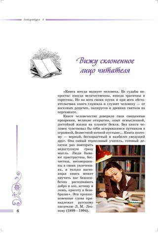 Литература 8
6
«Книга всегда волнует человека. Ее судьбы не-
просты: иногда величественны, иногда трагичны и
горестны. Но на всех своих путях и при всех обсто-
ятельствах книга служила и служит человеку — от
восковых дощечек, папирусов и древних свитков на
пергаменте.
Книге человечество доверило свои священные
прозрения, великие открытия, опыт осмысленной,
достойной жизни на планете Земля. Без книги че-
ловек чувствовал бы себя затерявшимся путником в
огромной, безвестной ночной пустыне... Книга поэто­
му — верный, бескорыстный и наиболее сведущий
друг. Она самый терпеливый учитель, готовый де-
сятки раз повторять
недоступную сразу
мысль. Люди быва-
ют пристрастны, бес-
честны, несовершен-
ны в своих увлечени-
ях, и только насто-
ящая книга может
научить нас безоши-
бочно распознавать
добро и зло, истину и
ложь, красоту и безо-
бразие». Эти проник-
новенные слова при-
надлежат русскому
писателю Л. М. Лео-
нову (1899—1994).
Вижу склоненное
лицо читателя
 