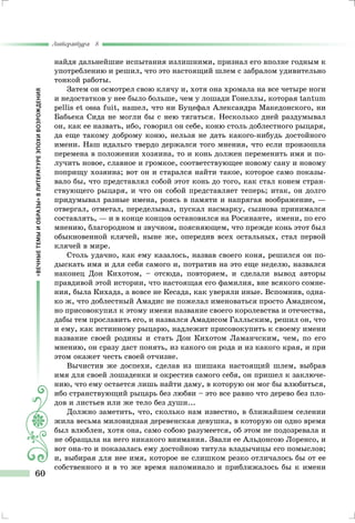 «ВЕЧНЫЕТЕМЫИОБРАЗЫ»ВЛИТЕРАТУРЕЭПОХИВОЗРОЖДЕНИЯ
Литература 8
60
найдя дальнейшие испытания излишними, признал его вполне годным к
употреблению и решил, что это настоящий шлем с забралом удивительно
тонкой работы.
Затем он осмотрел свою клячу и, хотя она хромала на все четыре ноги
и недостатков у нее было больше, чем у лошади Гонеллы, которая tantum
pellis et ossa fuit, нашел, что ни Буцефал Александра Македонского, ни
Бабьека Сида не могли бы с нею тягаться. Несколько дней раздумывал
он, как ее назвать, ибо, говорил он себе, коню столь доблестного рыцаря,
да еще такому доброму коню, нельзя не дать какого-нибудь достойного
имени. Наш идальго твердо держался того мнения, что если произошла
перемена в положении хозяина, то и конь должен переменить имя и по-
лучить новое, славное и громкое, соответствующее новому сану и новому
поприщу хозяина; вот он и старался найти такое, которое само показы-
вало бы, что представлял собой этот конь до того, как стал конем стран-
ствующего рыцаря, и что он собой представляет теперь; итак, он долго
придумывал разные имена, роясь в памяти и напрягая воображение, —
отвергал, отметал, переделывал, пускал насмарку, сызнова принимался
составлять, — и в конце концов остановился на Росинанте, имени, по его
мнению, благородном и звучном, поясняющем, что прежде конь этот был
обыкновенной клячей, ныне же, опередив всех остальных, стал первой
клячей в мире.
Столь удачно, как ему казалось, назвав своего коня, решился он по-
дыскать имя и для себя самого и, потратив на это еще неделю, назвался
наконец Дон Кихотом, – отсюда, повторяем, и сделали вывод авторы
правдивой этой истории, что настоящая его фамилия, вне всякого сомне-
ния, была Кихада, а вовсе не Кесада, как уверяли иные. Вспомнив, одна-
ко ж, что доблестный Амадис не пожелал именоваться просто Амадисом,
но присовокупил к этому имени название своего королевства и отечества,
дабы тем прославить его, и назвался Амадисом Галльским, решил он, что
и ему, как истинному рыцарю, надлежит присовокупить к своему имени
название своей родины и стать Дон Кихотом Ламанчским, чем, по его
мнению, он сразу даст понять, из какого он рода и из какого края, и при
этом окажет честь своей отчизне.
Вычистив же доспехи, сделав из шишака настоящий шлем, выбрав
имя для своей лошаденки и окрестив самого себя, он пришел к заключе-
нию, что ему остается лишь найти даму, в которую он мог бы влюбиться,
ибо странствующий рыцарь без любви – это все равно что дерево без пло-
дов и листьев или же тело без души...
Должно заметить, что, сколько нам известно, в ближайшем селении
жила весьма миловидная деревенская девушка, в которую он одно время
был влюблен, хотя она, само собою разумеется, об этом не подозревала и
не обращала на него никакого внимания. Звали ее Альдонсою Лоренсо, и
вот она-то и показалась ему достойною титула владычицы его помыслов;
и, выбирая для нее имя, которое не слишком резко отличалось бы от ее
собственного и в то же время напоминало и приближалось бы к имени
 
