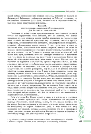«ВЕЧНЫЕТЕМЫИОБРАЗЫ»ВЛИТЕРАТУРЕЭПОХИВОЗРОЖДЕНИЯ
Литература 8
61
какой-нибудь принцессы или знатной сеньоры, положил он назвать ее
Дульсинеей1
Тобосскою – ибо родом она была из Тобоссо,2
— именем, по
его мнению, приятным для слуха, изысканным и глубокомысленным,
как и все ранее придуманные им имена...
Глава II,
повествующая о первом выезде хитроумного
Дон Кихота из его владений
Покончив со всеми этими приготовлениями, наш идальго решился
тотчас же осуществить свой замысел, ибо он полагал, что всякое
промедление с его стороны может пагубно отозваться на человеческом
роде: сколько беззаконий предстоит ему устранить, сколько кривды
выпрямить, несправедливостей загладить, злоупотреблений искоренить,
скольких обездоленных удовлетворить! И вот, чуть свет, в один из
июльских дней, обещавший быть весьма жарким, никому ни слова не
сказав о своем намерении и оставшись незамеченным, облачился он во
все свои доспехи, сел на Росинанта, кое-как приладил нескладный свой
шлем, взял щит, прихватил копье и, безмерно счастливый и довольный
тем, что никто не помешал ему приступить к исполнению благих его
желаний, через ворота скотного двора выехал в поле. Но как скоро он
очутился за воротами, в голову ему пришла страшная мысль, до того
страшная, что он уже готов был отказаться от задуманного предприятия,
и вот почему: он вспомнил, что еще не посвящен в рыцари и что,
следственно, по законам рыцарства, ему нельзя и не должно вступать
в бой ни с одним рыцарем; а если б даже и был посвящен, то ему как
новичку подобает носить белые доспехи, без девиза на щите, до тех пор,
пока он не заслужит его своею храбростью. Эти размышления поколебали
его решимость; однако ж безумие взяло верх над всеми доводами, и по
примеру многих рыцарей, о которых он читал в тех самых романах, что
довели его до такого состояния, вознамерился он обратиться с просьбой о
посвящении к первому встречному. Что же касается белых доспехов, то
он дал себе слово на досуге так начистить свои латы, чтобы они казались
белее горностая, и, порешив на том, продолжал свой путь, — вернее,
путь, который избрал его конь, ибо Дон Кихот полагал, что именно так и
надлежит искать приключений...
Весь этот день Дон Кихот провел в пути, а к вечеру он и его кляча
устали и сильно проголодались; тогда, оглядевшись по сторонам в
надежде обнаружить какой-нибудь замок, то есть шалаш пастуха, где
бы можно было подкрепиться и расправить усталые члены, заприметил
он неподалеку от дороги постоялый двор, и этот постоялый двор
показался ему звездой, которая должна привести его не к преддверию
храма спасения, а прямо в самый храм. Он тронул поводья и подъехал к
постоялому двору, как раз когда стало смеркаться...
1
		Дульсинея — имя Дульсинея происходит от слова «dulce» (сладкая, нежная).
2	
	Тобосо — город в Ламанче, в ста километрах к юго-востоку от Толедо.
 