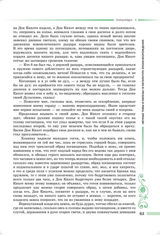 «ВЕЧНЫЕТЕМЫИОБРАЗЫ»ВЛИТЕРАТУРЕЭПОХИВОЗРОЖДЕНИЯ
Литература 8
63
на Дон Кихота издали, а Дон Кихот между тем то чинно прохаживался,
то, опершись на копье, впивался глазами в свои доспехи и долго потом
не отводил их. Дело было глухою ночью, однако ясный месяц вполне
заменял дневное светило, коему он обязан своим сиянием, так что все
движения новоиспеченного рыцаря хорошо видны были зрителям.
В это время одному из погонщиков, ночевавших на постоялом дворе,
вздумалось напоить мулов, для чего надлежало снять с водопойного
корыта доспехи нашего рыцаря; и, едва увидев погонщика, Дон Кихот
тотчас же заговорил громким голосом:
— Кто б ни был ты, о дерзкий рыцарь, осмеливающийся прикасаться
к оружию самого доблестного из всех странствующих рыцарей, какие
когда-либо опоясывались мечом! Помысли о том, что ты делаешь, и не
прикасайся к нему, не то жизнью поплатишься ты за свою продерзость!
Погонщик и в ус себе не дул, — а между тем лучше было бы, если
бы он дул: по крайности его самого тогда бы не вздули, — он схватил
доспехи и постарался зашвырнуть их как можно дальше. Тогда Дон
Кихот возвел очи к небу и, по-видимому, обращаясь мысленно к госпоже
своей Дульсинее, сказал:
— Помогите мне, госпожа моя, отомстить за оскорбление, впервые
нанесенное моему сердцу — вашему верноподданному. Ныне предстоит
мне первое испытание — не лишайте же меня защиты своей и покрова.
Продолжая взывать к своей даме, Дон Кихот отложил в сторону
щит, обеими руками поднял копье и с такой силой опустил его на
голову погонщика, что тот упал замертво, так что если б за этим ударом
последовал второй, то ему уже незачем было бы обращаться к врачу.
Засим Дон Кихот подобрал свои доспехи и, как ни в чем не бывало, снова
стал прогуливаться...
Хозяину надоели выходки гостя, и, чтобы положить им конец,
вознамерился он сей же час, пока не стряслось горшей беды, совершить
над ним этот треклятый обряд посвящения. Подойдя к нему, он принес
извинения в том, что этот подлый народ без его ведома так дерзко с ним
обошелся, и обещал строго наказать наглецов. Затем еще раз повторил,
что часовни в замке нет, но что теперь всякая необходимость в ней отпала:
сколько ему известен церемониал рыцарства, обряд посвящения состоит
в подзатыльнике и в ударе шпагой по спине, вот, мол, и вся хитрость,
а это и среди поля с успехом можно проделать; что касается бдения над
оружием, то с этим уже покончено, потому что бодрствовать полагается
всего только два часа, а Дон Кихот бодрствует уже более четырех. Дон
Кихот всему этому поверил; он объявил, что готов повиноваться, только
предлагает как можно скорее совершить обряд, а затем добавил, что
когда его, Дон Кихота, посвятят в рыцари, то в случае, если на него
снова нападут, он никого здесь не оставит в живых — впрочем, за кого
владелец замка попросит, тех он из уважения к нему пощадит.
Перепуганный владелец замка, не будь дурак, тотчас сбегал за книгой,
где он записывал, сколько овса и соломы выдано погонщикам, и вместе со
слугой, державшим в руке огарок свечи, и двумя помянутыми девицами
 