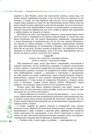 «ВЕЧНЫЕТЕМЫИОБРАЗЫ»ВЛИТЕРАТУРЕЭПОХИВОЗРОЖДЕНИЯ
Литература 8
64
подошел к Дон Кихоту, велел ему преклонить колена, сделал вид, что
читает некую священную молитву, и тут же изо всех сил треснул его по
затылку, а затем, все еще бормоча себе под нос что-то вроде молитвы,
славно огрел рыцаря по спине его же собственным мечом. После этого он
велел одной из шлюх препоясать этим мечом рыцаря, что та и исполнила,
выказав при этом чрезвычайную ловкость и деликатность: в самом деле,
немалое искусство требовалось для того, чтобы во время этой церемонии
в любую минуту не лопнуть от смеха...
Дон Кихот не чаял, как дождаться минуты, когда можно будет снова
сесть на коня и отправиться на поиски приключений, и, после того как
были закончены все эти доселе невиданные церемонии, совершенные
с такою быстротою и поспешностью, он тот же час оседлал Росинанта,
сел верхом и, обняв хозяина, в столь мудреных выражениях изъявил
ему свою благодарность за посвящение в рыцари, что передать их нам
было бы не под силу. В ответ хозяин на радостях, что отделался от него,
произнес не менее высокопарную, хотя и не столь пространную речь и,
ничего не взяв за ночлег, отпустил его с миром.
Глава IV
О том, что случилось с рыцарем нашим,
когда он выехал с постоялого двора
Уже занималась заря, когда Дон Кихот, ликующий, счастливый и
гордый сознанием, что его посвятили в рыцари, от радости подскакивая
в седле, выехал с постоялого двора. Но как скоро пришли ему на память
наставления хозяина, положил он возвратиться домой, чтобы запастись
всем необходимым, главное — деньгами и сорочками; в оруженосцы
же себе прочил он одного хлебопашца, своего односельчанина, бедного,
многодетного, однако ж для таковых обязанностей как нельзя более
подходившего. С этою целью он поворотил Росинанта в сторону своего
села, и Росинант, словно почуяв родное стойло, обнаружил такую
резвость, что казалось, будто копыта его не касаются земли.
Только успел Дон Кихот немного отъехать, как вдруг справа, из
чащи леса, до него донеслись тихие жалобы, точно кто-то стонал, и, едва
заслышав их, он тотчас воскликнул:
— Хвала небесам за ту милость, какую они мне явили, — за то, что так
скоро предоставили они мне возможность исполнить мой рыцарский долг
и пожать плоды моих благих желаний! Не подлежит сомнению, что это
стонет какой-нибудь беззащитный или же беззащитная, нуждающиеся в
помощи моей и защите.
С этими словами он дернул поводья и устремился туда, откуда
долетали стоны. Проехав же несколько шагов по лесу, увидел он кобылу,
привязанную к дубу, а рядом, к другому дубу, привязан был голый до
пояса мальчуган лет пятнадцати, и вот этот-то мальчуган и стонал, и
стонал не зря, ибо некий дюжий сельчанин нещадно стегал его ремнем,
сопровождая каждый удар попреками и нравоучениями.
— Смотри в оба, а язык держи за зубами, — приговаривал он.
 