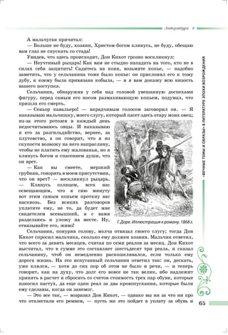 «ВЕЧНЫЕТЕМЫИОБРАЗЫ»ВЛИТЕРАТУРЕЭПОХИВОЗРОЖДЕНИЯ
Литература 8
65
А мальчуган причитал:
— Больше не буду, хозяин, Христом-богом клянусь, не буду, обещаю
вам глаз не спускать со стада!
Увидев, что здесь происходит, Дон Кихот грозно воскликнул:
— Неучтивый рыцарь! Как вам не стыдно нападать на того, кто не в
силах себя защитить! Садитесь на коня, возьмите копье, — надобно
заметить, что у сельчанина тоже было копье: он прислонил его к тому
дубу, к коему была привязана кобыла, — и я вам докажу всю низость
вашего поступка.
Сельчанин, обнаружив у себя над головой увешанную доспехами
фигуру, перед самым его носом размахивающую копьем, подумал, что
пришла его смерть.
— Сеньор кавальеро! — вкрадчивым голосом заговорил он. — Я
наказываю мальчишку, моего слугу, который пасет здесь отару моих овец;
из-за этого ротозея я каждый день
недосчитываюсь овцы. И наказываю
я его за разгильдяйство, вернее, за
плутовство, а он говорит, что я из
скупости возвожу на него напраслину,
чтобы не платить ему жалованья, но я
клянусь богом и спасением души, что
он врет.
— Как вы смеете, мерзкий
грубиян, говорить в моем присутствии,
что он врет? — воскликнул рыцарь.
— Клянусь солнцем, всех нас
освещающим, что я сию минуту
вот этим самым копьем проткну вас
насквозь. Без всяких разговоров
уплатите ему, не то, да будет мне
свидетелем всевышний, я с вами
разделаюсь и уложу на месте. Ну,
отвязывайте его, живо!
Сельчанин, понурив голову, молча отвязал своего слугу; тогда Дон
Кихот спросил мальчика, сколько ему должен хозяин. Мальчик ответил,
что всего за девять месяцев, считая по семи реалов за месяц. Дон Кихот
высчитал, что в сумме это составляет шестьдесят три реала, и сказал
сельчанину, чтоб он немедленно раскошеливался, если только ему
дорога жизнь. На это испуганный сельчанин ответил так: он, дескать,
уже клялся, — хотя до сих пор об этом не было и речи, — и теперь
говорит, как на духу, что долг его вовсе не так велик, ибо надлежит
принять в расчет и сбросить со счетов стоимость трех пар обуви, которые
износил пастух, да еще один реал за два кровопускания, которые были
ему сделаны, когда он занемог.
— Это все так, — возразил Дон Кихот, — однако вы ни за что ни про
что отхлестали его ремнем, — пусть же это пойдет в уплату за обувь и
Г. Доре. Иллюстрация к роману. 1868 г.
 