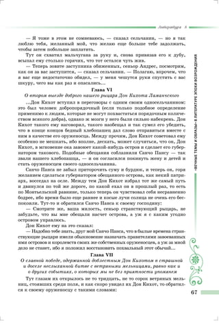 «ВЕЧНЫЕТЕМЫИОБРАЗЫ»ВЛИТЕРАТУРЕЭПОХИВОЗРОЖДЕНИЯ
Литература 8
67
— Я тоже в этом не сомневаюсь, — сказал сельчанин, — но я так
люблю тебя, желанный мой, что желаю еще больше тебе задолжать,
чтобы затем побольше заплатить.
Тут он схватил мальчугана за руку и, снова привязав его к дубу,
всыпал ему столько горячих, что тот остался чуть жив.
— Теперь зовите заступника обиженных, сеньор Андрес, посмотрим,
как он за вас заступится, — сказал сельчанин. — Полагаю, впрочем, что
я вас еще недостаточно обидел, — у меня чешутся руки спустить с вас
шкуру, чего вы как раз и опасались...
Глава VI
О втором выезде доброго нашего рыцаря Дон Кихота Ламанчского
...Дон Кихот вступил в переговоры с одним своим односельчанином:
это был человек добропорядочный (если только подобное определение
применимо к людям, которые не могут похвастаться порядочным количе-
ством всякого добра), однако ж мозги у него были сильно набекрень. Дон
Кихот такого ему наговорил, такого наобещал и так сумел его убедить,
что в конце концов бедный хлебопашец дал слово отправиться вместе с
ним в качестве его оруженосца. Между прочим, Дон Кихот советовал ему
особенно не мешкать, ибо вполне, дескать, может случиться, что он, Дон
Кихот, в мгновение ока завоюет какой-нибудь остров и сделает его губер-
натором такового. Подобные обещания соблазнили Санчо Пансу — так
звали нашего хлебопашца, — и он согласился покинуть жену и детей и
стать оруженосцем своего односельчанина.
Санчо Панса не забыл приторочить суму и бурдюк, и теперь он, горя
желанием сделаться губернатором обещанного острова, как некий патри-
арх, восседал на осле. Между тем Дон Кихот избрал тот же самый путь
и двинулся по той же дороге, по какой ехал он в прошлый раз, то есть
по Монтьельской равнине, только теперь он чувствовал себя несравненно
бодрее, ибо время было еще раннее и косые лучи солнца не очень его бес-
покоили. Тут-то и обратился Санчо Панса к своему господину:
— Смотрите же, ваша милость, сеньор странствующий рыцарь, не
забудьте, что вы мне обещали насчет острова, а уж я с каким угодно
островом управлюсь.
Дон Кихот ему на это сказал:
— Надобно тебе знать, друг мой Санчо Панса, что в былые времена стран-
ствующие рыцари имели обыкновение назначать правителями завоеванных
ими островов и королевств своих же собственных оруженосцев, а уж за мной
дело не станет, ибо я положил восстановить похвальный этот обычай...
Глава VII
О славной победе, одержанной доблестным Дон Кихотом в страшной
и доселе неслыханной битве с ветряными мельницами, равно как и
о других событиях, о которых мы не без приятности упомянем
Тут глазам их открылось не то тридцать, не то сорок ветряных мель-
ниц, стоявших среди поля, и как скоро увидел их Дон Кихот, то обратил-
ся к своему оруженосцу с такими словами:
 